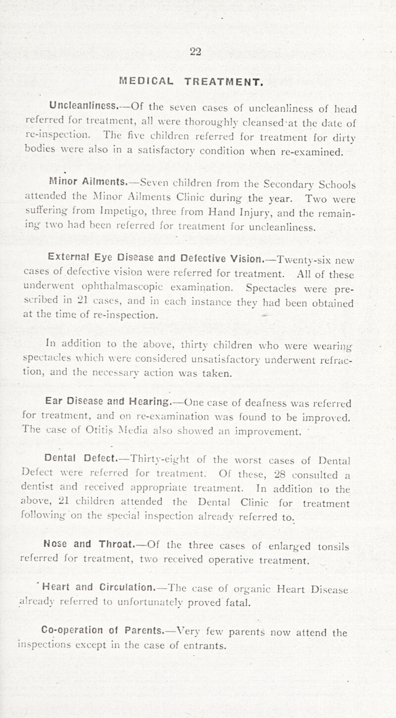 MEDJCAL TREATMENT. U ncleanllncss. Of tlie seven cases of uncleanlincss of head referred for treatment, all were thorough!}- cleansed “at the dale of re-inspectlon. The five children referred for treatment for dirty bodies were also in a satisfactory condition when re-examined. Minor Ailments. Seven children from the Sccondarv Schools attended tlie INlinoi Ailments Clinic during the year. T-W'o w’ere sullerin^ from Impetigo, three from Hand Injury, and the remain- ing' two had been referred for treatment for uncleanliness. External Eye Disease and Defective Vision.—Tw^eutv-six new^ cases of defective vision were referred for treatment. All of these andei \\ ent ophthtilmascopic examination. Spectacles were pre- scribed in 21 cases, and in each instance they had been obtained at the time of re-inspection. In addition to the abo^■e, thirt\' children who w-ere wearing spectacles which were considered unsatisfactory underwent refrac- tion, and the necessary action was taken. Ear Disease and Hearing.—One case of deafness w^as referred for treatment, and on re-examination was found to be improved. The case of Otitis Media also showed an improvement. Dental Defect.— Thirty-ei^ht of the worst cases of Dental Delect were referred for treatment. Of these, 28 consulted a dentist and received appropriate treatment. In addition to the above, 21 children attended the Dental Clinic for treatment following- on the special inspection already referred to. Nose and Throat.—Of the three cases of enlarged tonsils referred for treatment, tw-o received operative treatment. 'Heart and Circulation.—The case of organic Heart Disease already referred to unfortunately proved fatal. Co-operation of Parents.—\'ery few' parents now attend the inspections except in the case of entrants.