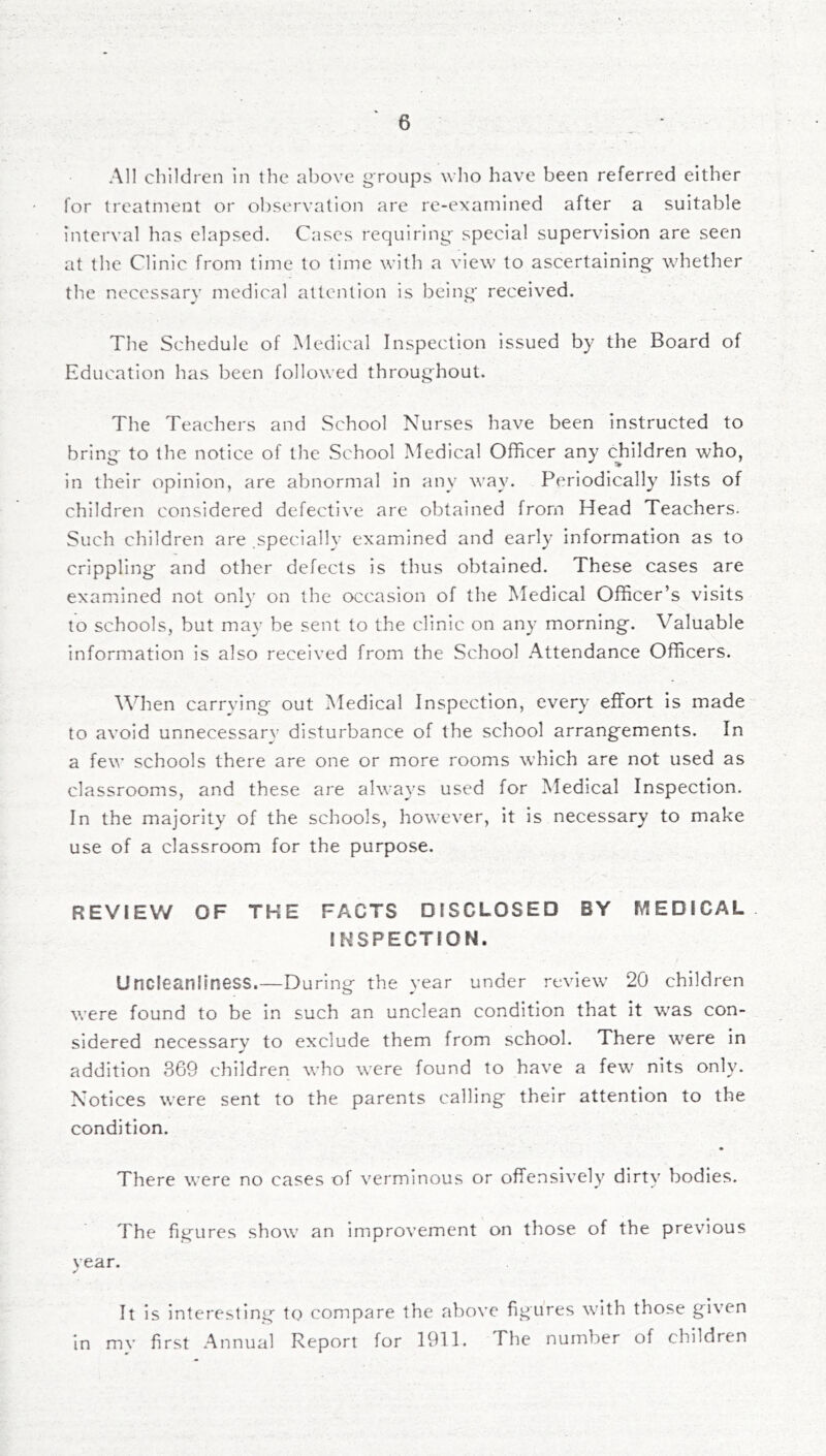 All children in the above groups who have been referred either lor treatment or observation are re-examined after a suitable interval has elapsed. Cases requiring special supervision are seen at the Clinic from time to time with a view to ascertaining whether the necessary medical attention is being received. The Schedule of .Medical Inspection issued by the Board of Education has been followed throughout. The Teachers and School Nurses have been instructed to bring to the notice of the School Medical Officer any children who, in their opinion, are abnormal in any way. Periodically lists of children considered defective are obtained from Head Teachers. Such children are specially examined and early information as to crippling and other defects is thus obtained. These cases are examined not onlv on the occasion of the Medical Officer’s visits to schools, but may be sent to the clinic on any morning. Valuable information is also received from the School Attendance Officers. When carrying out Medical Inspection, every effort Is made- to avoid unnecessary disturbance of the school arrangements. In a few schools there are one or more rooms which are not used as classrooms, and these are always used for Medical Inspection. In the majority of the schools, however, it is necessary to make use of a classroom for the purpose. REVIEW OF THE FACTS DISCLOSED BY MEDICAL INSPECTION. Uncleanliness.—During the year under review 20 children were found to be in such an unclean condition that it was con- sidered necessary to exclude them from school. There were in addition 369 children who were found to have a few nits only. Notices were sent to the parents calling their attention to the condition. There were no cases of verminous or offensively dirty bodies. The figures show an improvement on those of the previous vear. ✓ It is interesting to compare the above figures with those given in mv first Annual Report for 1911. The number of children