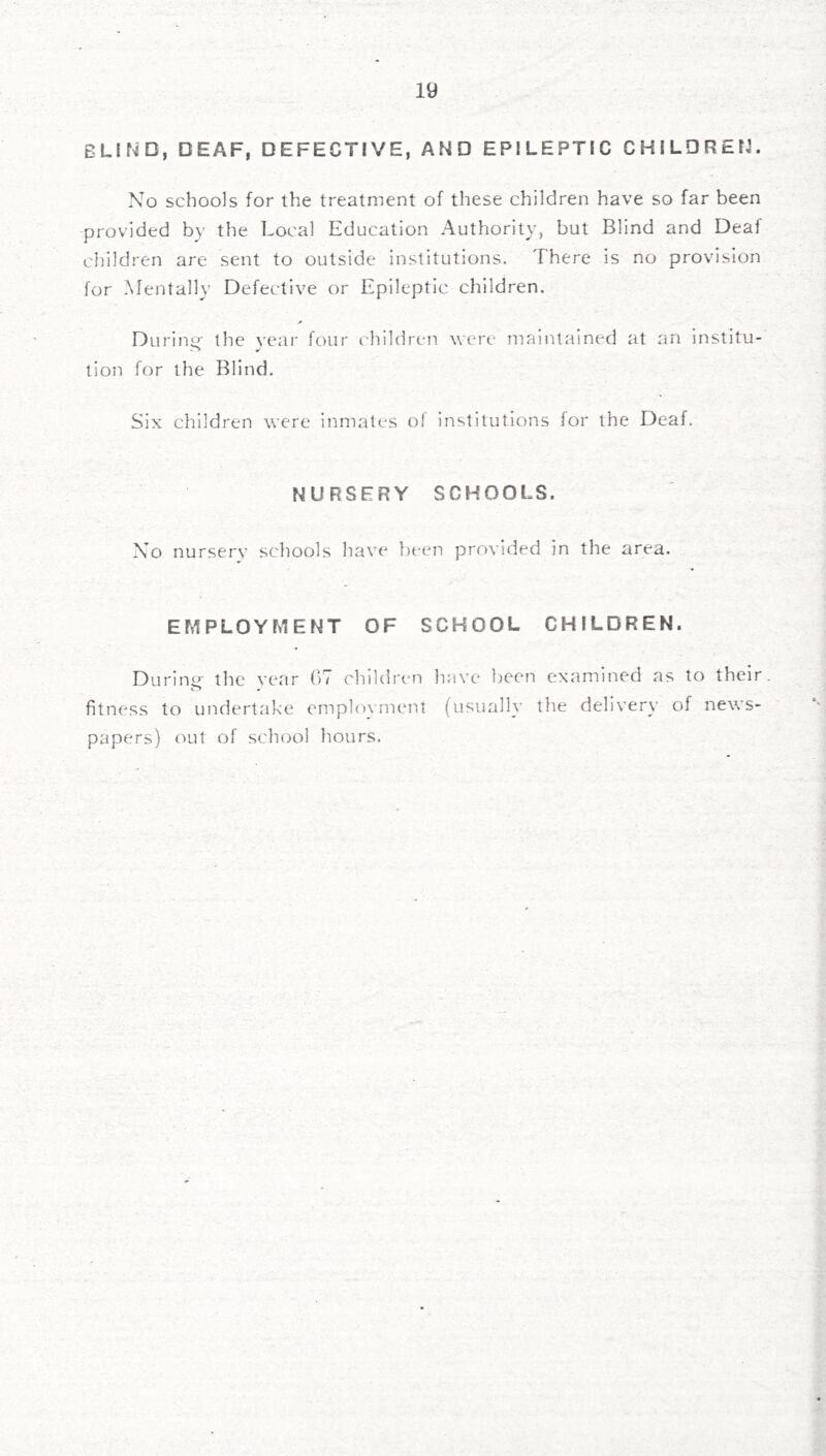 blif^d, deaf, defective, and epileptic children. No schools for the treatment of these children have so far been provided by the Local Education Authority, but Blind and Deaf children are sent to outside institutions. There is no provision for Mentally Defective or Epileptic children. During- the vear four I'hildren were maintained at an institu- tion for the Blind. Six children were inmates of institutions for the Deaf. NURSERY SCHOOLS. No nurserv schools have f)een provided in the area. EMPLOYMENT OF SCHOOL CHILDREN. Durinp- the vear 07 children have been examined as to their, fitness to undertake emplovment (usually the delivery of news- papers) out of school hours.