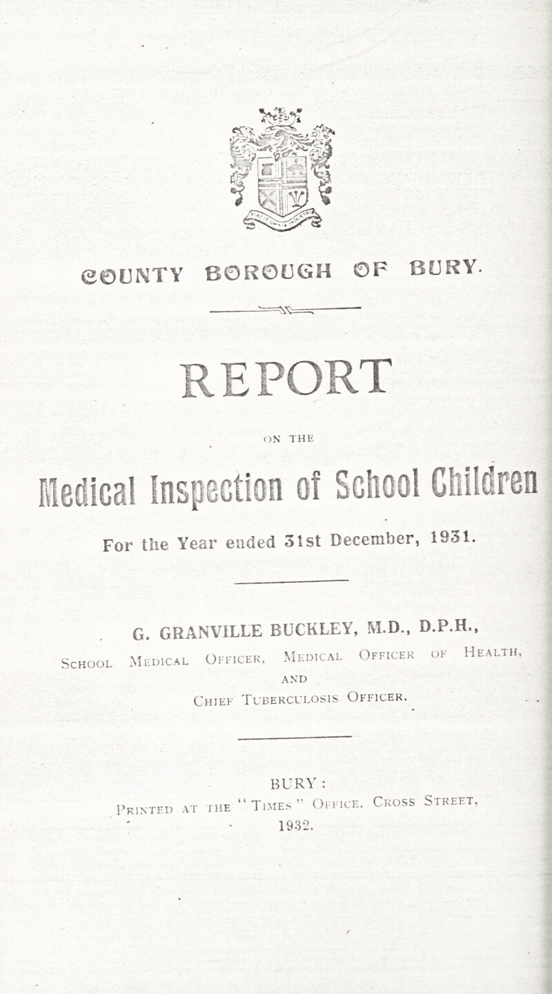 e©tINTY BOROUGH BURY. For the Year ended 31st December, 1931. G. GRANVILLE BUCKLEY, M.D., D.P.H., School Mldical OmcER, Medical Officer of Health AND Chief Tuberculosis Officer. BURV: Printed .-ui' ihe Ti.mes Om ice. 1932. Cross Street,