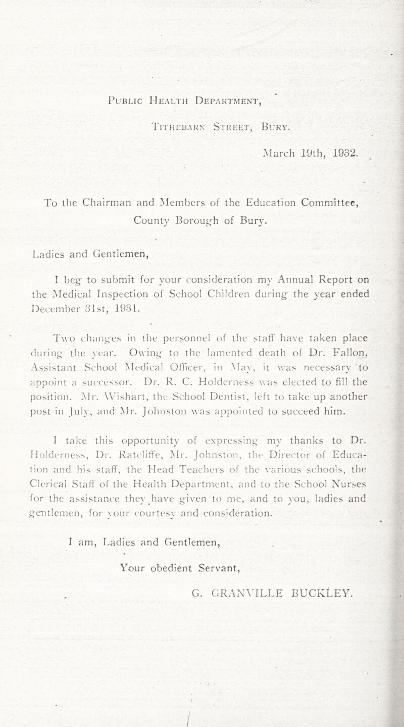 Public Health Department Tithebakn Street, Bury. .March 19th, 1932. To the Chairman and ^Members of the Education Committee, County Borough of Bury. Ladies and Gentlemen, I beg' to submit for your consideration my Annual Report on the Medical Inspection of School Children during the year ended December 31 St, 1931. d'wo changes in the personnel of the staT liave taken place during the rear. Owing tc) the lamented death of Dr. Fallon, .Assistant School M(‘dical Officer, in Alay, it was necessary to appoint a successor. Dr. R. C. Holderness was elected to fill the position. Mr. W'ishart, the School Dentist, left to take up another post in jul}’, and Mr. Johnston was appoijited to succeed him. I take this opportunity of expressing my thanks to Dr. Holderness, Di'. Ratclifi'e, Mr. Johnston, the Director of Educa- tion and his staff, the Head Teachers of the various schools, the Clerical Staff of the Health Department, and to the School Nurses for the assjstanc'e thexghave given to me, and to you, ladies and gentlemen, for your courtesy and consideration. I am, Ladies and Gentlemen Your obedient Servant, G. GRAXATLLE BUCKLEY.