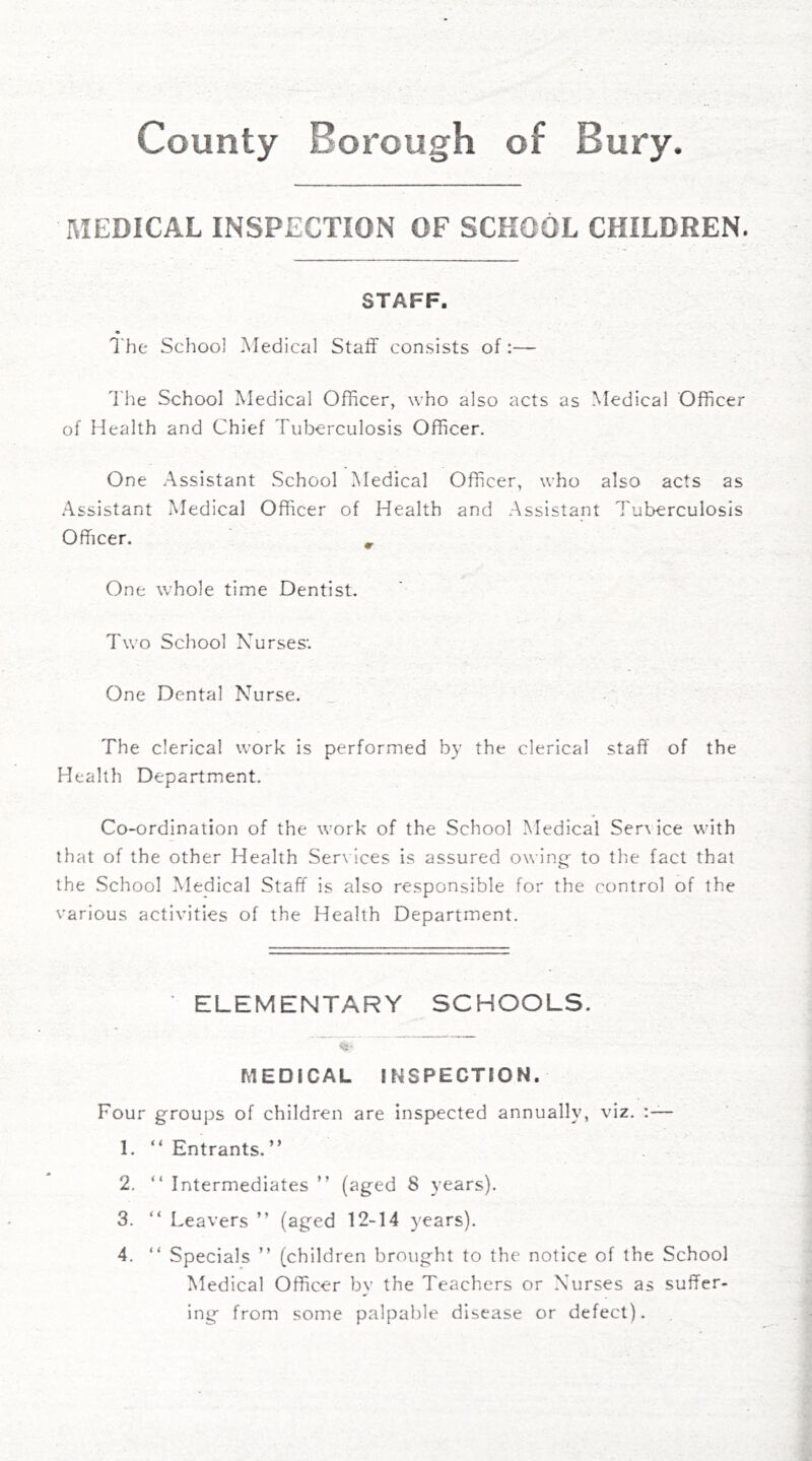 County Borough of Bury. I\IEDICAL INSPECTION OF SCHOOL CHILDREN. STAFF. The School Medical Staff consists of:— 7'he School Medical Officer, who also acts as Medical Officer of Health and Chief Tuberculosis Officer. One Assistant School Medical Officer, who also acts as .Assistant Medical Officer of Health and Assistant Tuberculosis Officer. ^ One whole time Dentist. Two School Nurses'. One Dental Nurse. The clerical work is performed by the clerical staff of the Health Department. Co-ordination of the work of the School Medical Ser\ ice with that of the other Health Ser\ ices is assured owing' to the fact that the School Medical Staff is also responsible for the control of the various activities of the Health Department. * ELEMENTARY SCHOOLS. MEDICAL INSPECTION. Four groups of children are inspected annually, viz. 1. “ Entrants. ” 2. “ Intermediates ” (aged 8 years). 3. “ Leavers ” (aged 12-14 years). 4. “ Specials ” (children brought to the notice of the School Medical Officer by the Teachers or Nurses as suffer- ing from some palpable disease or defect).