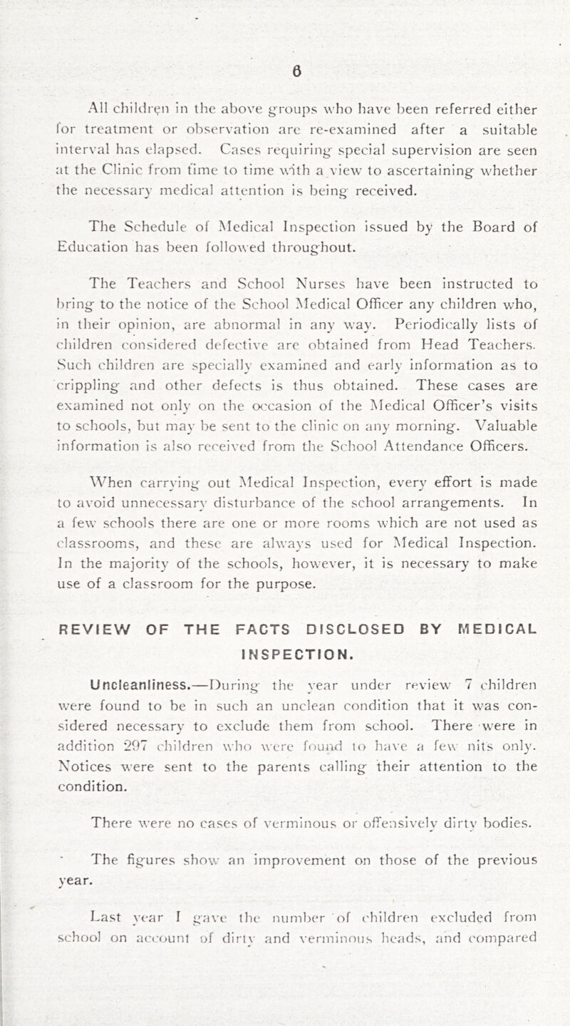All childrt^n in the above groups who have l)een referred either for treatment or observation are re-examined after a suitable interval has elapsed. Cases requiring- special supervision are seen at the Clinic from time to time wnth a view to ascertaining- whether the necessary medical attention is being received. The Schedule of Medical Inspection issued by the Board of Education has been followed throughout. The Teachers and School Nurses have been instructed to bring to the notice of the School Medical Officer any children who, in their opinion, are abnormal in any way. Periodically lists of children considered defective are obtained from Head Teachers. Such children are specially examined and early information as to crippling and other defects is thus obtained. These cases are examined not only on the occasion of the Medical Officer’s visits to schools, but may be sent to the clinic on any morning. Valuable information is also received from the School Attendance Officers. When carrying out Medical Inspection, every effort is made to avoid unnecessary disturbance of the school arrangements. In a few schools there are one or more rooms which are not used as classrooms, and these are always used for Medical Inspection. In the majorit}' of the schools, however, it is necessary to make use of a classroom for the purpose. REVIEW OF THE FACTS DISCLOSED BY MEDICAL INSPECTION. Uncleanliness.—During the year under review 7 children w’ere found to be in such an unclean condition that it was con- sidered necessary to exclude them from school. There w'ere in addition *297 children who were found lo have a few nits only. Notices were sent to the parents calling their attention to the condition. There were no cases of verminous or offensively dirtv bodies. The figures show an improvement on those of the previous vear. ¥ \ Last year I gave the number of ('hildren excluded from school on acccjimt of dirtv and verminous heads, and compared