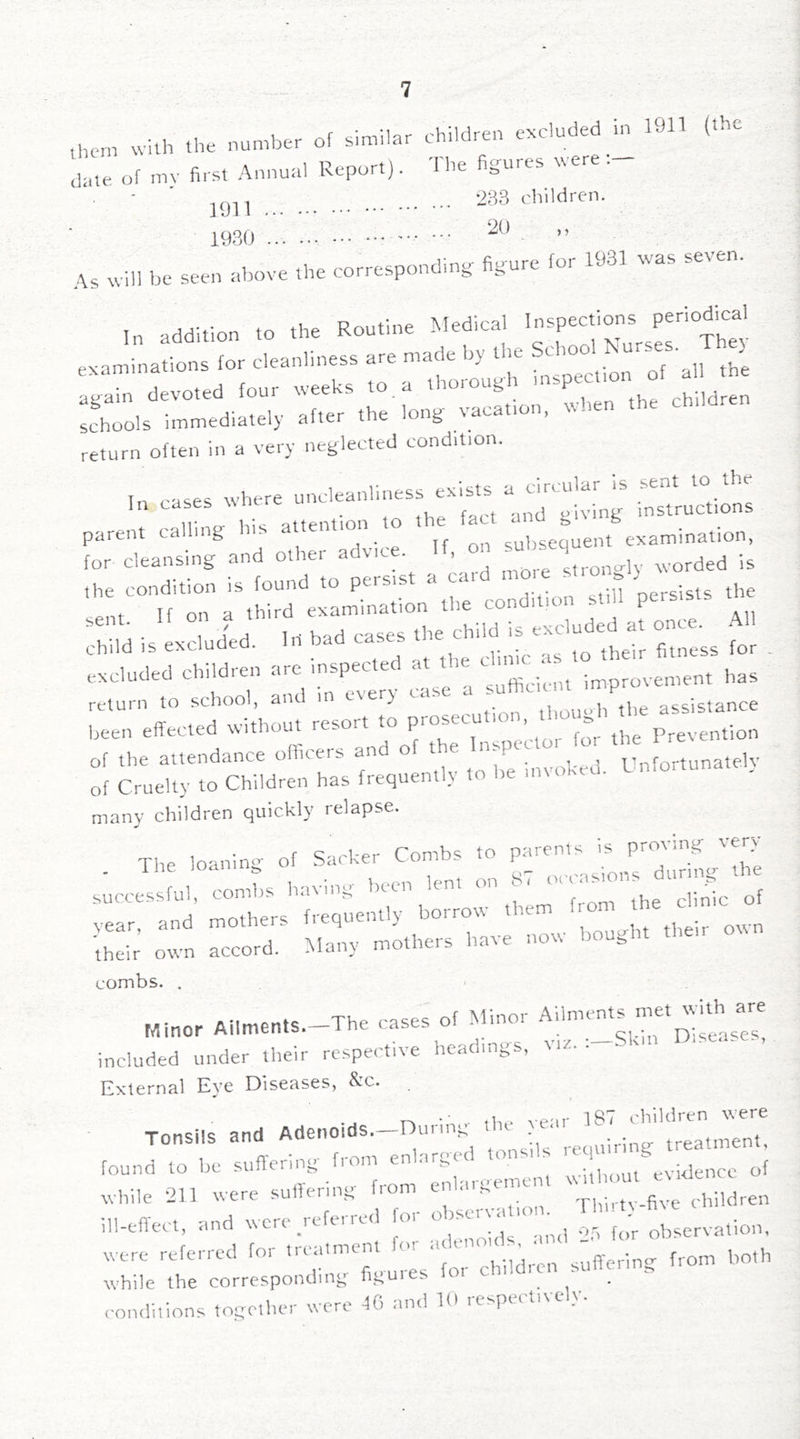 them with the number of similar children excluded m Ul ( dare of mv first Annual Report). The figures tvere. 2B3 children. 1930 ” As will be seen above the corresponding figure for 1931 was seven. I, addition to the Routine Medical examinations for cleanliness are made by tlie ^ again devoted four weeks to. a thorough ° schools immediately after the long vacation, when the return often in a very neglected condition. In cases where uncleanliness exists a circular is sent to the In cases wncrc u . ^ ynp uiving instructions parent calling his attention to the ; ^ ,,,„i„ation. for cleansing and other advice. If, on subs '’’^^^;fm::^I^;'e^a^a;•L^h: condition stiU persists the Th-dd is excluded, lit bad c^s fi::! for . ttlooT ^ml-m‘every case a been effected without resort to prosecu ion, Prevention of the attendance officers and of t e nspcc Vnfortunatelv of Cruelty to Children has frequently to he invoked. Cnfortuna . many children quickly relapse. s::: r;r combs. . included under their respective headings, m/-• External Eye Diseases, ^’c. Tonsils and Adenoids—During the year ^ while 211 were suil'enni^' enhui^enun children ill-effect, and wore .referred for ob--a lo,,.^^^ rhc^.^ ^ were referred for treatment sufferino: from both while the corresponding;- fpuuies fo ^ conditions togo.her were 4(1 and 19 respectively.