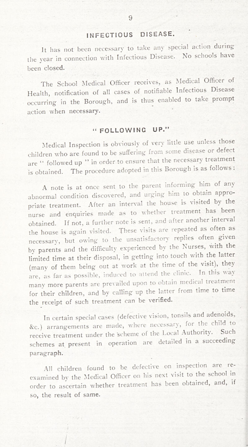INFECTIOUS DISEASE. It has not been necessary to take the year In connection with Infectious been closed. anv special action during Disease. No schools have The School Medical Officer receives, as Medical Officer of Health, notification of all cases of notifiable Infectious Disease occurring- in the Borough, and is thus enabled to take prompt action when necessary. “ following up.” Medical Inspection is obviously of very little use unless those children who are found to be suffering from some disease or defect are ” followed up ” in order to ensure that the necessary treatment is obtained. The procedure adopted in this Borough is as follows : A note is at once sent to the parent informing him of any abnormal condition discovered, and urging him to obtain appro- priate treatment. After an interval the house is visited by the nurse and enquiries made as to wheth.er treatment has been obtained. If not, a further note is sent, and after another interval the house is again visited. These visits are repeated as often as necessary, but owing to the unsatisfactory replies often given by parents and the difficulty experienced by the Nurses, with the limited time at their disposal, in getting into touch with the latter (manv of them being out at work at the time of the visit), they are, as far as possible, induced to attend the clinic. In this way many more parents are prevailed upon to obtain medical treatment for their children, and by calling up the latter from time to time the receipt of such treatment can be verified. In certain special cases (defective vision, tonsils and adenoids, &c.) arrangements are made, where nece^sary, for the child to receive treatment under the scheme of the Local Authority. Such schemes at present in operation are detailed in a succeeding paragraph. All children found to be defective on inspection are re- examined by the Medical Officer on his next visit to the school in order to ascertain whether treatment has been obtained, and, so, the result of same.