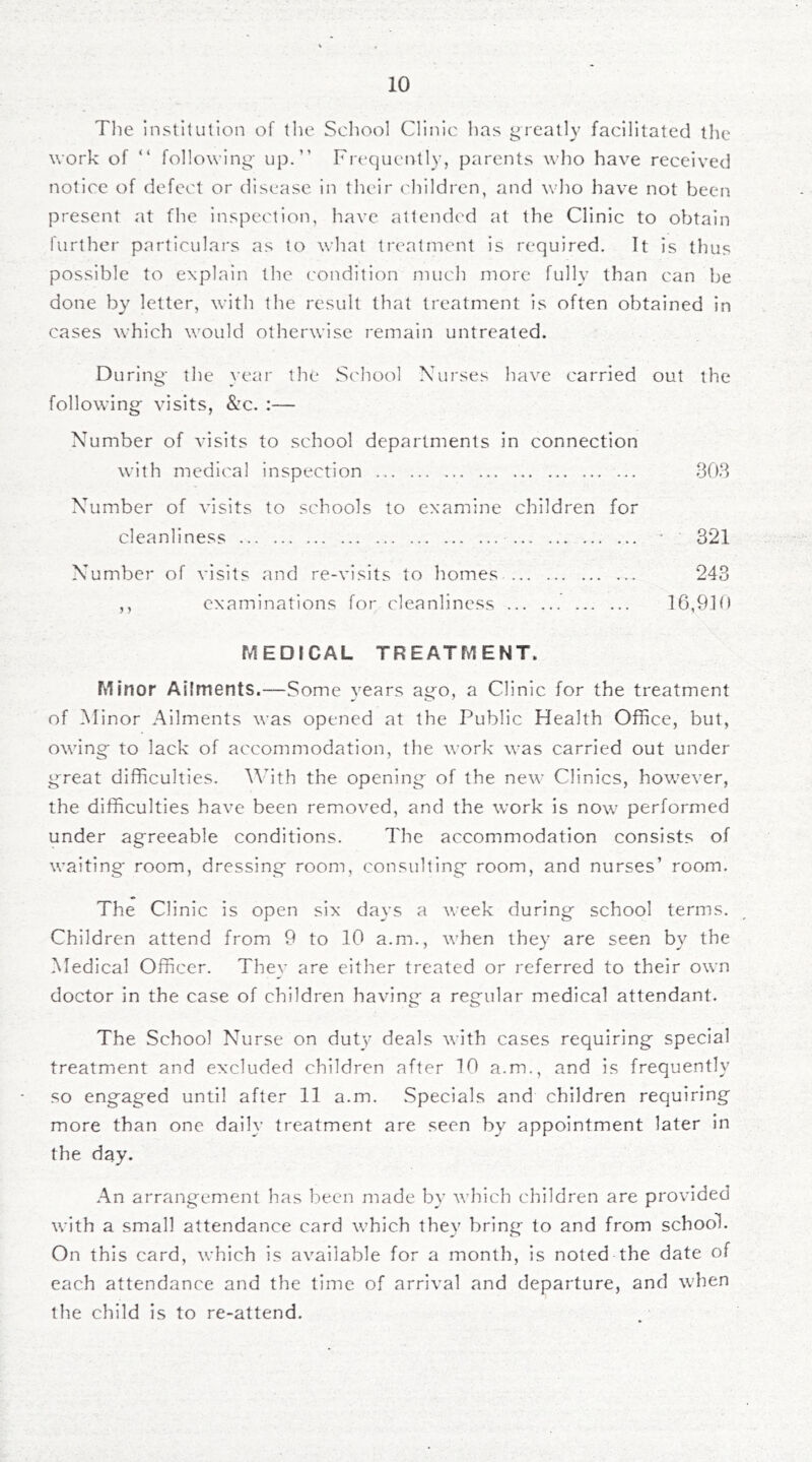The institution of the School Clinic has greatly facilitated the work of “ following up.” Frequeirtly, parents who have received notice of defect or disease in their children, and who have not been present at fhe inspection, have attended at the Clinic to obtain further particulars as to what treatment is required. It is thus possible to explain the condition much more fully than can be done by letter, with the result that treatment is often obtained in cases which would otherwise remain untreated. During the year the School Nurses have carried out the following visits, Szc. :— Number of visits to school departments in connection with medical inspection ... 808 Number of visits to schools to examine children for cleanliness • 321 Number of visits and re-visits to homes 243 ,, examinations for cleanliness 16,910 MEDICAL TREATMENT. Minor Ailments.—Some years ago, a Clinic for the treatment of Minor Ailments was opened at the Public Health Office, but, owing to lack of accommodation, the work was carried out under great difficulties, '\^'ith the opening of the new Clinics, however, the difficulties have been removed, and the work is now performed under agreeable conditions. The accommodation consists of waiting room, dressing room, consulting room, and nurses’ room. The Clinic is open six days a week during school terms. Children attend from 9 to 10 a.m., when they are seen by the Medical Officer. They are either treated or referred to their own doctor in the case of children having a regular medical attendant. The School Nurse on dut}* deals with cases requiring special treatment and excluded children after 10 a.m., and is frequently so engaged until after 11 a.m. Specials and children requiring more than one daily treatment are seen by appointment later in the day. An arrangement has been made by which children are provided with a small attendance card wffiich they bring to and from school. On this card, which is available for a month, is noted the date of each attendance and the time of arrival and departure, and W'hen the child is to re-attend.