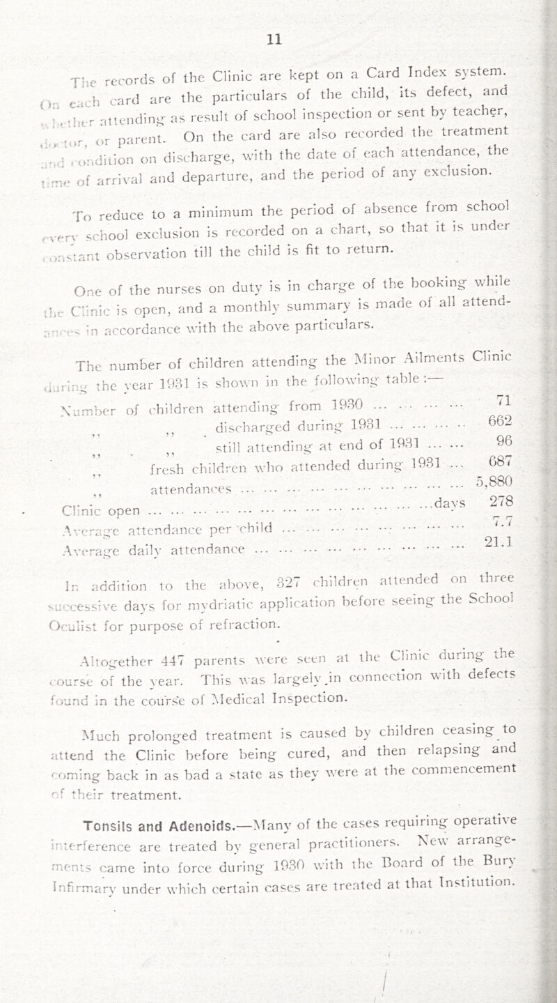 Tiic records of llie Clinic are kept on a Card Index system. ().. eacli card are the particulars of the cliild, its defect, and i'.-ihcr atlendin.y- as result of school inspection or sent by teacher, 'or or parent. On the card are also recorded the treatment o'ndilion on discharge, with the date of each attendance, the !,me of arrival and departure, and the period of any exclusion. To reduce to a minimum the period of absence from school .very school exclusion is recorded on a chart, so that it is under , oasiant observation till the child is fit to return. One of the nurses on duty is in charge of the booking vrhile the Clinic is open, and a monthly summary is made of all attend- ancev in accordance with the above particulars. The number of children attending the Minor .‘Vilments Clinic during the year IDM is shown in the following table;— Xumber of children attending from 19.B0 '1 discharged during 19,31 662 still attending at end of 1931 96 fresh children who attended during- 1981 ... 08/ attendaiK'es 5,880 ’ davs 278 Chnic open \*.'eraLrc attendance per’child . 21 1 Average daily attendance * In addition to the above, 327 children attended on three successive days for mydriatic application before seeing the School Oculist for purpose of refraction. Altogether 447 parents were seen at the Clinic during the course of the vear. This A\'as largely_in connection with defects found in the course ol Medical Inspection. Much prolonged treatment is caused by children ceasing to attend the Clinic before being cured, and then relapsing and coming back in as bad a state as they were at the commencement of their treatment. Tonsils and Adenoids.—Many of the cases requiring operative inierlerence are treated by general practitioneis. Tew arran,^e mcnts came into force during 1980 with the Board of the Bur} Infirmary under wdiich certain cases are treated at that Institution. ■4