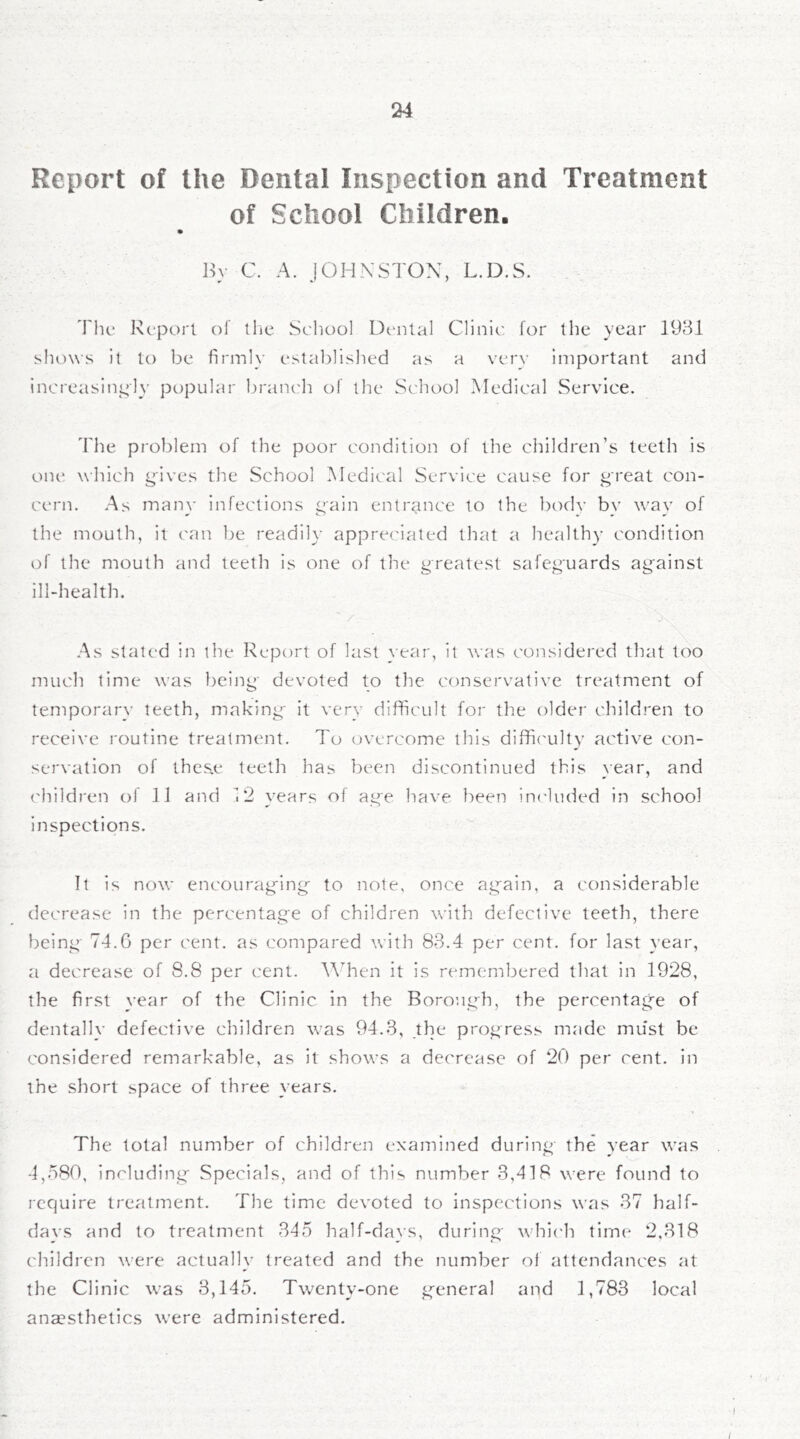 Report of the Dental Inspection and Treatment of School Children. Hv C. A. JOHNSTON, L.D.S. 'I'lic Report of tlie School Dental Clinic for the year 193.1 shows it to be firmly established as a very important and increasingly popular branc'h of the School Medical Service. 'Phe pj'oblem of the poor condition of the children’s teeth is one which gives the School Medical Service cause for great con- cern. As many Infections gain entrance to the bodv bv way of the mouth, it can be readily appreciated that a healthy condition of the mouth and teeth is one of the greatest safeguards ag'ainst ill-health. .As stated in the Report of last year, it was considered that too much time was being' devoted to the conservative treatment of temporary teeth, making* it very difficult for the older children to receive routine treatment. To overcome this diffic'ulty active con- servation of lhcs.e teeth has been discontinued this year, and ('hildren of ]] and 12 years of age have been inc'luded in school inspections. It is now encourag'ing' to note, once again, a considerable decrease in the percentage of children with defective teeth, there being- 74.G per cent, as compared with 83.4 per cent, for last year, a decrease of 8.8 per cent. When it is remembered that in 1928, the first }-ear of the Clinic in the Borough, the percentage of dentally defective children was 94.3, the progress made must be considered remarkable, as it shows a decrease of 20 per cent, in the short space of three \ ears. The total number of children examined during the year was 4,580, including Specials, and of this number 3,418 were found to I'cquire treatment. The time devoted to inspections was 37 half- days and to treatment 345 half-da}’s, during whic'h time 2,318 children were actually treated and the number of attendances at the Clinic was 3,145. Twenty-one general and 1,783 local anaesthetics were administered.