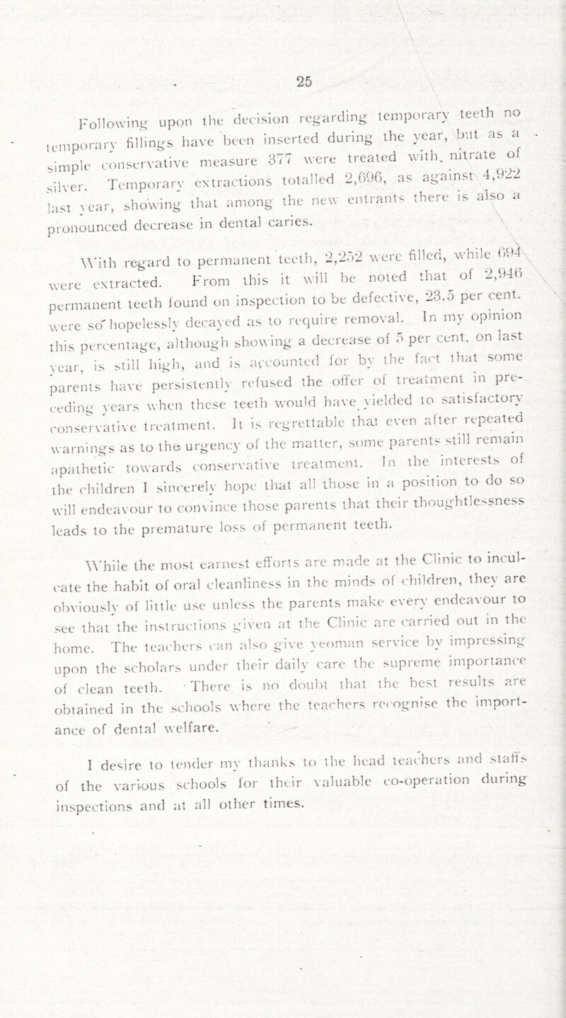 Followint; upon tlic .k-clMon regardini^ temporary teeth no icmporarv fili.nys have been inserted during the year, btit as a simple conservative measure 377 were treated with, o silver. Temporarv extractions totalled 2,GOG, as agamst 4.,t22 last year, showing that .among the new entrants there ts al^ a pronounced decrease in dental cariCsS. \^ ■ With rei^ard to permanent teetli, 2,2.)2 were filled, while were extracted. From this it will be noted that^ of 2,946 permanent teeth iound on inspection to be defective, 23.0 per cent, were so hopelessly decayed as to require removal. In my opinion this percentage, although showing a decrease of o per cent, on last year, is ^ilH high, and is accounted for by the fact that some parents have persistentl}' refused the offer of treatment m pro- ceeding years when these teeth would have yielded to satisfactory conservative treatment. It is regrettable that even alter repeated warnings as to the urgency of the matter, some parents still remain apathetic towards conservative treatment. In the interests of ihe children I sincerely hope that all those in a position to do so will endeavour to convince those parents that their thoughtlessness leads to the premature loss of permanent teetli. \ W’hile the most earne.st efforts are made at the Clinic to incul- cate the habit of oral cleanliness in the minds of children, they are obviouslv of little use unless the parents make every endeavour to see that’the instructions given at the Clinic are carried out in the home. The teachers can also give yeoman service by impressing upon the scholars under their daily care the supreme importance of clean teeth. There, is no doubt that the best results are obtained in the .schools where the teachers re('ognise the import- ance of dental welfare. I desire to lender my tiumk.s to llie betid tetuhers tmd slafi.s of the various schools for their valuable co-operation during inspections and at all other times.
