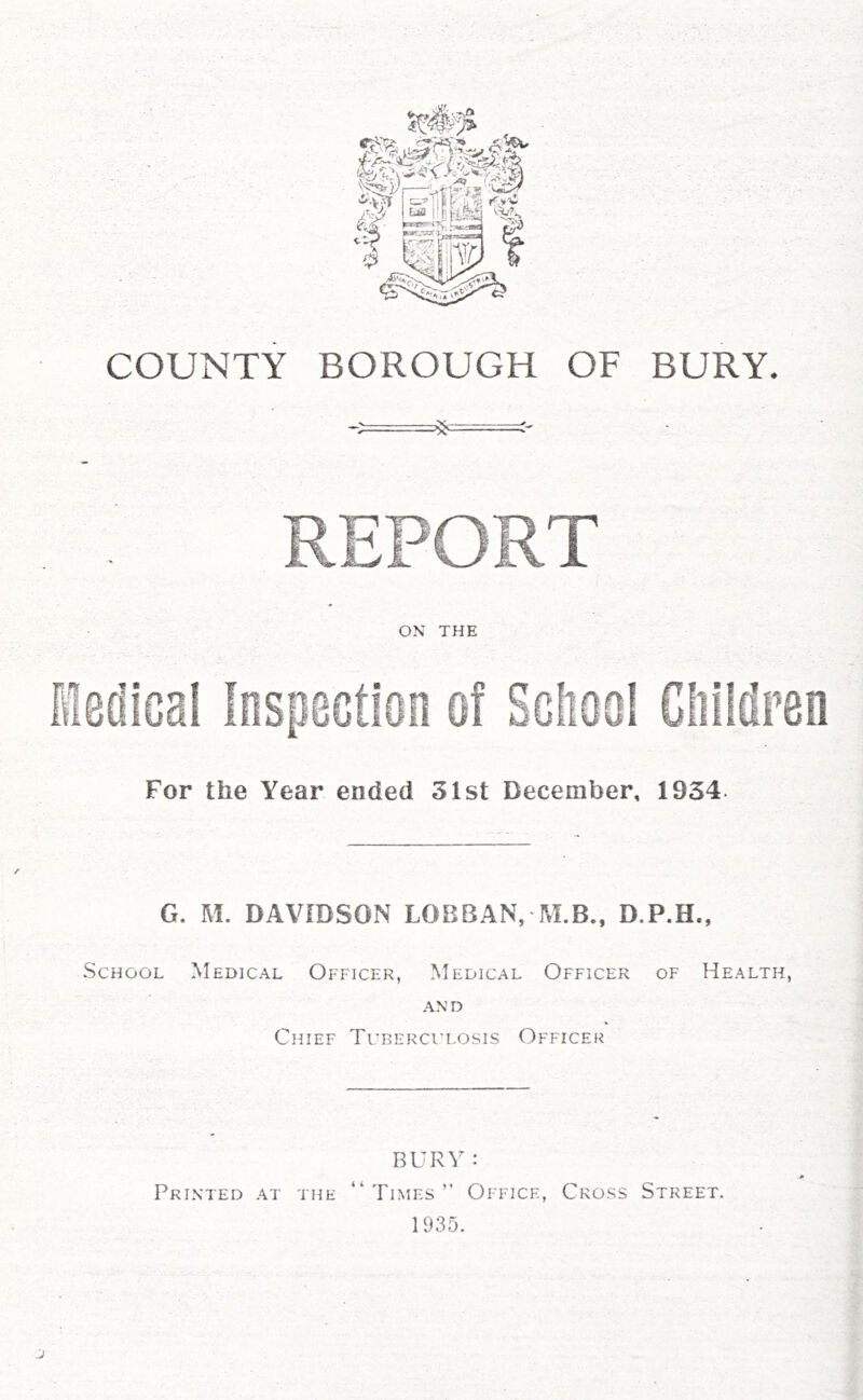 COUNTY BOROUGH OF BURY. For the Year ended 31st December, 1934. G. M. DAVIDSON LOBBAN, M.B., D.P.H., School Medical Officer, Medical Officer of Health, AND Chief Tuberculosis Officer BURY : Printed at the “ Times  Office, Cross Street. 1935.