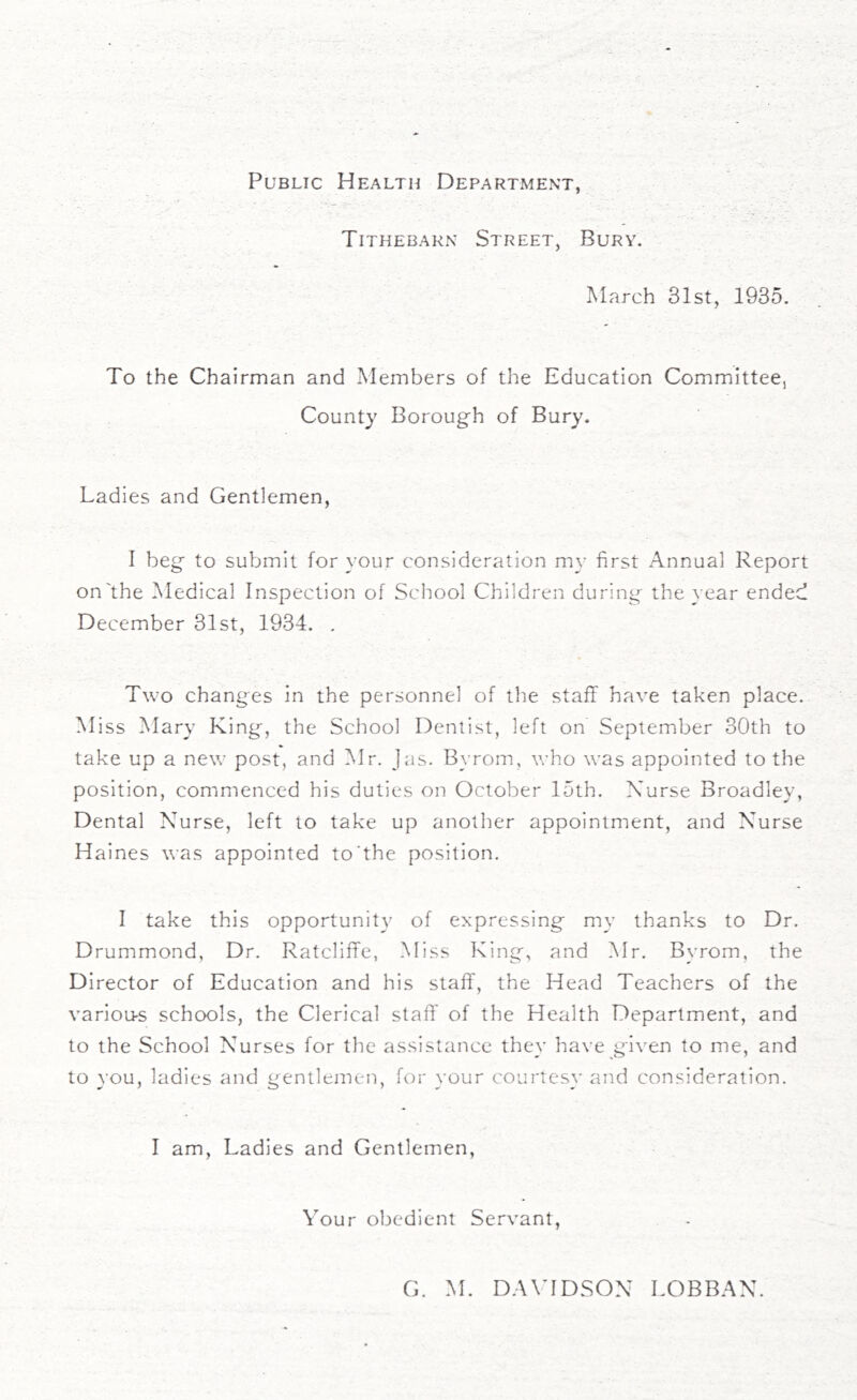 Public Health Department, Tithebarn Street, Bury. March 31st, 1935. To the Chairman and Members of the Education Committee, County Borough of Bury. Ladies and Gentlemen, f beg to submit for your consideration my first Annual Report on'the Medical Inspection of School Children during the year ended December 31st, 1934. . Two changes in the personnel of the staff have taken place. Miss Mary King, the School Dentist, left on September 30th to take up a new post, and Mr. Jas. Bvrom, who was appointed to the position, commenced his duties on October 15th. Nurse Broadley, Dental Nurse, left to take up another appointment, and Nurse Haines was appointed to'the position. I take this opportunity of expressing my thanks to Dr. Drummond, Dr. Ratcliffe, Miss King, and Mr. Bvrom, the Director of Education and his staff, the Head Teachers of the various schools, the Clerical staff of the Health Department, and to the School Nurses for the assistance they have given to me, and to you, ladies and gentlemen, for your courtesy and consideration. I am, Ladies and Gentlemen, Your obedient Servant,