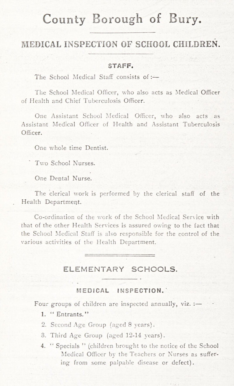 County Borough of Bury. MEDICAL INSPECTION OF SCHOOL CHILDREN. STAFF. The School Medical Staff consists of:— The School Medical Officer, who also acts as Medical Officer of Health and Chief Tuberculosis Officer. One Assistant School Medical Officer, who also acts as Assistant Medical Officer of Health and Assistant Tuberculosis Officer. One whole time Dentist. Two School Nurses. One Dental Nurse. The clerical work is performed by the clerical staff of the Health Department. Co-ordination of the work of the School Medical Sen ice with that of the other Health Services is assured owing to the fact that the School Medical Staff is also responsible for the control of the various activities of the Health Department. ELEMENTARY SCHOOLS. MEDICAL INSPECTION. ' Four groups of children are inspected annually, viz. :— 1. “Entrants.” 2. Second Age Group (aged 8 years). 3. Third Age Group (aged 12-14 years). 4. “ Specials ” (children brought to the notice of the School Medical Officer by the Teachers or Nurses as suffer- ing from some palpable disease or defect).
