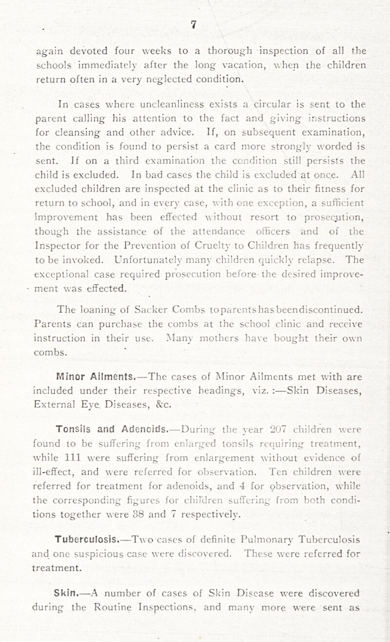 again devoted four weeks to a thorough inspection of all the schools immediately after the long vacation, when the children return often in a very neglected condition. In cases where uncleanliness exists a circular is sent to the. parent calling his attention to the fact and giving instructions for cleansing and other advice. If, on subsequent examination, the condition is found to persist a card more strongly worded is sent. If on a third examination the condition still persists the child is excluded. In bad cases the child is excluded at once. All \ - excluded children are inspected at the clinic as to their fitness for return to school, and in every case, with one exception, a sufficient improvement has been effected without resort to prosec.ution, though the assistance of the attendance officers and of the Inspector for the Prevention of Cruelty to Children has frequently to be invoked. Unfortunately many children quickly relapse. The exceptional case required prosecution before-the desired improve- - ment was effected. The loaning of Sacker Combs to parents has beendiscontinued. Parents can purchase the combs at the school clinic and receive instruction in their use. Many mothers have bought their own combs. ftlinor Ailments.—The cases of Minor Ailments met with are included under their respective headings, viz. :—Skin Diseases, External Eye. Diseases, &c. Tonsils and Adenoids.—During the year 207 children were found to be suffering from enlarged tonsils requiring treatment, while 111 were suffering from enlargement without evidence of ill-effect, and were referred for observation. Ten children were referred for treatment for adenoids, and 4 for observation, while the corresponding figures for children suffering from both condi- tions together were 38 and 7 respectively. Tuberculosis.—Two cases of definite Pulmonary Tuberculosis and one suspicious case were discovered. These were referred for treatment. Skin.—A number of cases of Skin Disease were discovered during the Routine Inspections, and many more were sent as