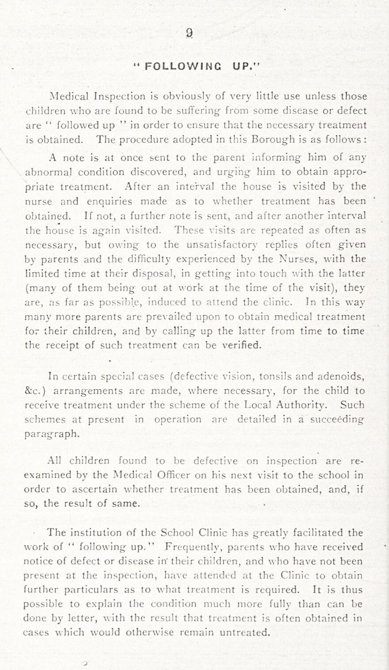 “ FOLLOWING UP.” Medical Inspection is obviously of very little use unless those children who are found to be suffering* from some disease or defect are “ followed up ” in order to ensure that the necessary treatment is obtained. The procedure adopted in this Borough is as follows : A note is at once sent to the parent informing him of any abnormal condition discovered, and urging him to obtain appro- priate treatment. After an interval the house is visited by the nurse and enquiries made as to whether treatment has been obtained. If not, a further note is sent, and after another interval the house is again visited. These visits are repeated as often as necessary, but owing to the unsatisfactory replies often given by parents and the difficulty experienced by the Nurses, with the limited time at their disposal, in getting into touch with the latter (many of them being out at work at the time of the visit), they are, as far as possible, induced to attend the clinic. In this way many more parents are prevailed upon to obtain medical treatment for their children, and by calling up the latter from time to time the receipt of such treatment can be verified. In certain special cases (defective vision, tonsils and adenoids, &c.) arrangements are made, where necessary, for the child to receive treatment under the scheme of the Local Authority. Such schemes at present in operation are detailed in a succeeding paragraph. All children found to be defective on inspection are re- examined by the Medical Officer on his next visit to the school in order to ascertain whether treatment has been obtained, and, if so, the result of same. The institution of the School Clinic has greatly facilitated the work of “ following up.” Frequently, parents who have received notice of defect or disease in' their children, and who have not been present at the inspection, have attended at the Clinic to obtain further particulars as to what treatment is required. It is thus possible to explain the condition much more fully than can be done by letter, with the result that treatment is often obtained in cases which would otherwise remain untreated.