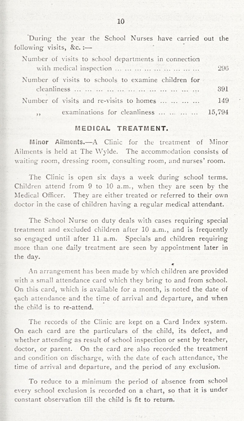 During- the year the School Nurses have carried out the following- visits, &c. :— Number of visits to school departments in connection with medical inspection 290 Number of visits to schools to examine children for cleanliness . , 391 Number of visits and re-visits to homes 149 ,, examinations for cleanliness 15,794 MEDICAL TREATMENT. Minor Ailments.—A Clinic for the treatment of Minor Ailments is held at The Wylde. The accommodation consists of waiting- room, dressing room, consulting room, and nurses’ room. The Clinic is open six days a week during school terms. Children attend from 9 to 10 a.m., when they are seen by the Medical Officer. They are either treated or referred to their own doctor in the case of children having a regular medical attendant. The School Nurse on duty deals with cases requiring special treatment and excluded children after 10 a.m., and is frequently so engraged until after 11 a.m. Specials and children requiring more than one daily treatment are seen by appointment later in the day. m An arrangement has been made by which children are provided with a small attendance card which they bring to and from school. On this card, which is available for a month, is noted the date of ^ach attendance and the time of arrival and departure, and when the child is to re-attend. The records of the Clinic are kept on a Card Index system. On each card are the particulars of the child, its defect, and whether attending as result of school inspection or sent by teacher, doctor, or parent. On the card are also recorded the treatment and condition on discharg-e, with the date of each attendance, the time of arrival and departure, and the period of any exclusion. To reduce to a minimum the period of absence from school every school exclusion is recorded on a chart, so that it is under constant observation till the child is fit to return.