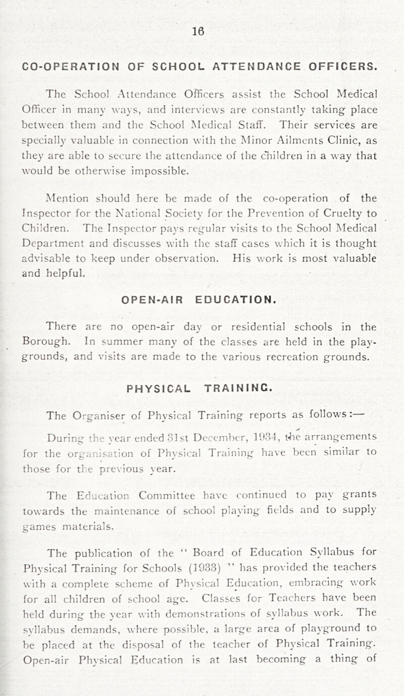 CO-OPERATION OF SCHOOL ATTENDANCE OFFICERS. The School Attendance Officers assist the School Medical Officer in many ways, and interviews are constantly taking place between them and the School Medical Staff. Their services are specially valuable in connection with the Minor Ailments Clinic, as they are able to secure the attendance of the children in a way that would be otherwise impossible. Mention should here be made of the co-operation of the Inspector for the National Society for the Prevention of Cruelty to Children. The Inspector pays regrilar visits to the School Medical Department and discusses with the staff cases which it is thought advisable to keep under observation. His work is most valuable and helpful. OPEN-AIR EDUCATION. There are no open-air day or residential schools in the Borough. In summer many of the classes are held in the play- grounds, and visits are made to the various recreation grounds. PHYSICAL TRAINING. The Organiser of Physical Training reports as follows:-— During the year ended 81st December, 1934, t4ie arrangements for the organisation of Phvsical Training have been similar to those for the previous year. The Education Committee have continued to pay grants towards the maintenance of school playing fields and to supply games materials. The publication of the “ Board of Education Syllabus for Physical Training for Schools (1933)  has provided the teachers with a complete scheme of Physical Education, embracing work for all children of school age. Classes for Teachers have been held during the year with demonstrations ol syllabus work. The svllabus demands, where possible, a large area of playground to be placed at the disposal of the teacher of Physical Training. Open-air Physical Education is at last becoming a thing of
