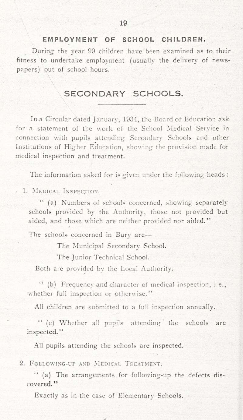 EMPLOYMENT OF SCHOOL CHILDREN. During- the year 99 children have been examined as to their fitness to undertake employment (usually the delivery of news- papers) out of school hours. % Mi \ V . . • \ - • ; . SECONDARY SCHOOLS. . . In a Circular dated January, 1934, the Board of- Education ask for a statement of the work of the School Medical Service in connection with pupils attending Secondary Schools and other Institutions of Higher Education, showing the provision made foi medical inspection and treatment. The information asked for is given under the following heads : * 1. Medical Inspection. “ (a) Numbers of schools concerned, showing separately schools provided by the Authority, those not provided but aided, and those which are neither provided nor aided.” * The schools concerned in Bury are— The Municipal Secondary School. The Junior Technical School. Both are provided by the Local Authority. (b) Frequency and character of medical inspection, be., whether full inspection or otherwise.” All children are submitted to a full inspection annually. ” (c) Whether all pupils attending the schools are inspected. ’ ’ All pupils attending the schools are inspected. 2. Following-up and Medical Treatment. ” (a) The arrangements for following-up the defects dis- covered.” Exactly as in the case of Elementary Schools.