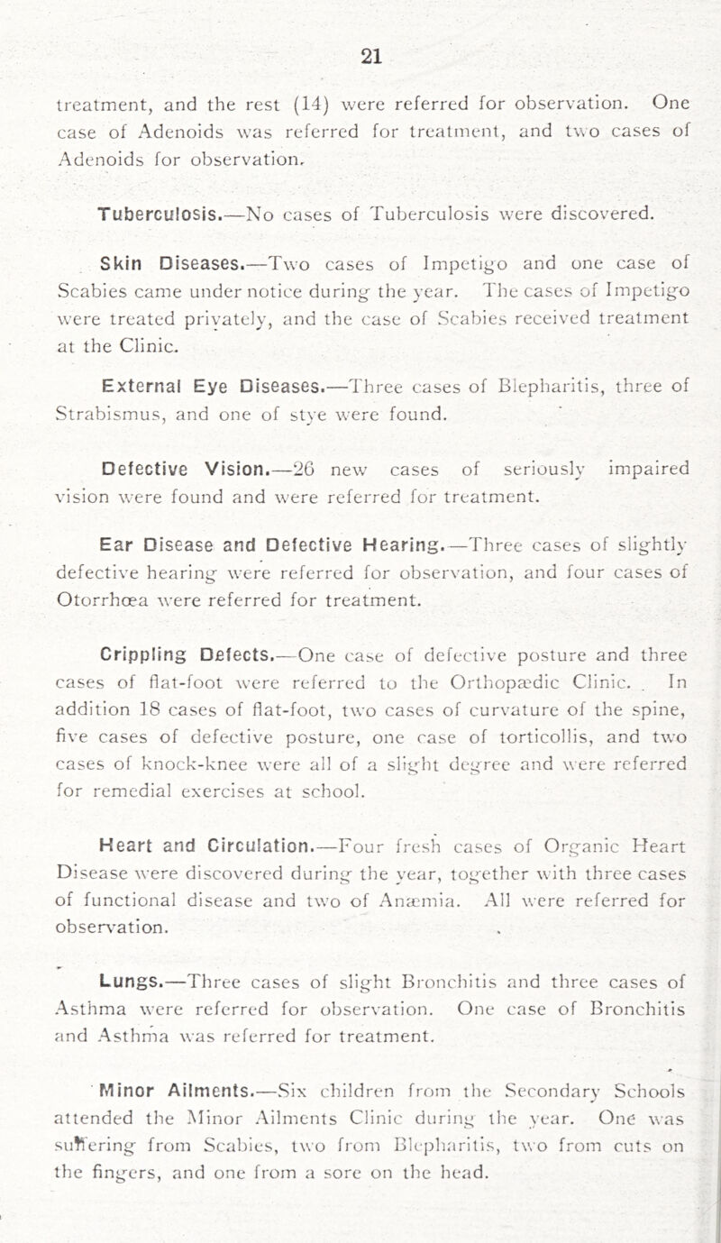 treatment, and the rest (14) were referred for observation. One case of Adenoids was referred for treatment, and two cases of Adenoids for observation. Tuberculosis.—No cases of Tuberculosis were discovered. Skin Diseases.—Two cases of Impetigo and one case of Scabies came under notice during- the year. The cases of Impetigo were treated privately, and the case of Scabies received treatment at the Clinic. External Eye Diseases.—Three cases of Blepharitis, three of Strabismus, and one of stye were found. Defective Vision.—26 new cases of seriously impaired vision were found and were referred for treatment. Ear Disease and Defective Hearing.—Three cases of slightly defective hearing were referred for observation, and four cases of Otorrhoea were referred for treatment. Crippling Defects.—One case of defective posture and three cases of flat-foot were referred to the Orthopaedic Clinic. . In addition 18 cases of flat-foot, two cases of curvature of the spine, five cases of defective posture, one case of torticollis, and two cases of knock-knee were all of a slight degree and were referred for remedial exercises at school. Heart and Circulation.—Four fresh cases of Organic Heart Disease were discovered during the year, together with three cases of functional disease and two of Anaemia. All were referred for observation. Lungs.—Three cases of slight Bronchitis and three cases of Asthma were referred for observation. One case of Bronchitis and Asthma was referred for treatment. Minor Ailments.—.Six children from the Secondary Schools attended the Minor Ailments Clinic during the year. One was suti ering from Scabies, two from Blepharitis, two from cuts on the fingers, and one from a sore on the head.