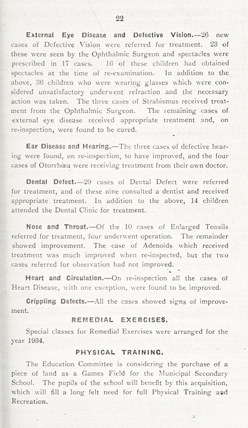 ; • . V • . ■ • . . ’ • * ' s • \ External Eye Disease and Defective Vision.—26 new cases of Defective Vision were referred for treatment. 23 of these were seen by the Ophthalmic Surgeon and spectacles were prescribed in 17 cases. 10 of these children had obtained spectacles at the time of re-examination. In addition to the above, 30 children who were wearing- glasses which were con- sidered unsatisfactory underwent refraction and the necessary action was taken. The three cases of Strabismus received treat- ment from the Ophthalmic Surgeon. The lemaining cases of external eye disease received appropriate treatment and, on re-inspection, were found to be cured. Ear Disease and Hearing.—The three cases of defective hear- ing were found, on re-inspection, to have improved, and the four cases of Otorrhoea were receiving treatment from their own doctor. Dental Defect.—29 cases of Dental Defect were referred for treatment, and of these nine consulted a dentist and received appropriate treatment. In addition to the above, 14 children attended the Dental Clinic for treatment. Nose and Throat.—Of the 10 cases of Enlarged Tonsils referred for treatment, four underwent operation. The remainder showed improvement. The case of Adenoids which received treatment was much improved when re-inspected, but the two cases referred for observation had not improved. ft Heart and Circulation.—On re-inspection all the cases of Heart Disease, with one exception, were found to be improved. Crippling Defects.—All the cases showed signs of improve- ment. REMEDIAL EXERCISES. Special classes for Remedial Exercises were arranged for the year 1934. PHYSICAL TRAINING. The Education Committee is considering the purchase of a piece of land as a Games Field for the Municipal Secondary School. The pupils of the school will benefit by this acquisition, which will fill a long felt need for full Physical Training ai?d Recreation.