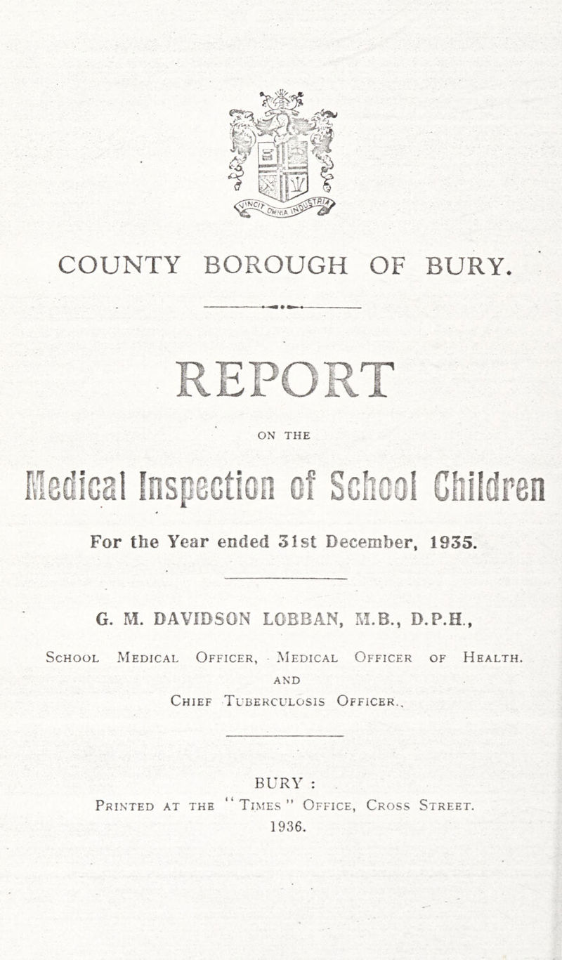 CD COUNTY BOROUGH OF BURY* For the Year ended 31st December, 1935. G. M. DAVIDSON LOBBAN, M.B., School Medical Officer, Medical Officer of Health. AND Chief Tuberculosis Officer.. BURY : . “Times” Office, Cross Street. 1936. Printed at the
