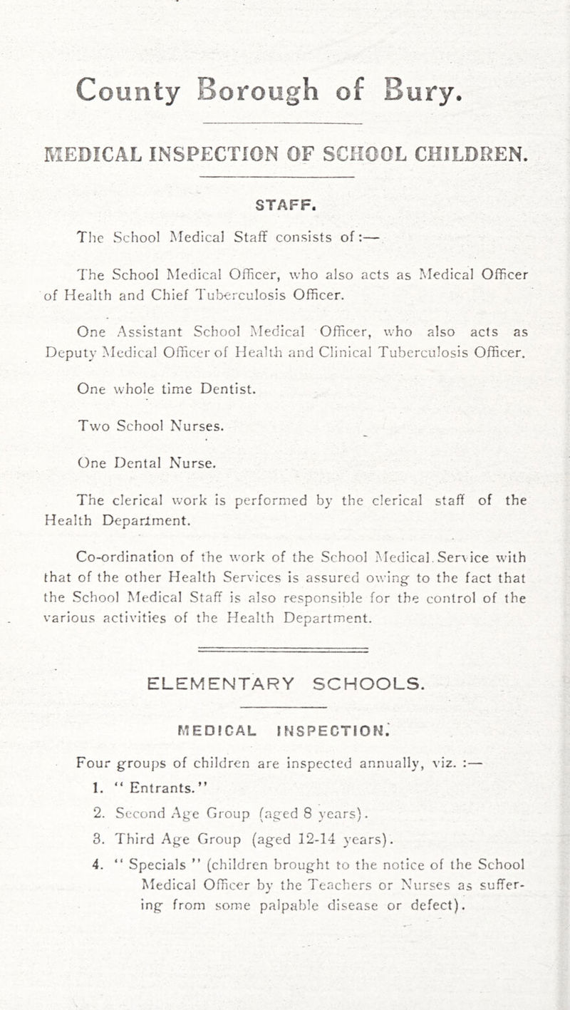 County Borough of Bury. MEDICAL INSPECTION OF SCHOOL CHILDREN. STAFF. Tlie School Medical Staff consists of:— The School Medical Officer, who also acts as Medical Officer of Health and Chief Tuberculosis Officer. One Assistant School Medical Officer, who also acts as Deputy Medical Officer of Health and Clinical Tuberculosis Officer. One whole time Dentist. Two School Nurses. One Dental Nurse. The clerical work is performed by the clerical staff of the Health Deparlment. Co-ordination of the work of the School Medical. Service with that of the other Health Services is assured owing to the fact that the School Medical Staff is also responsible for the control of the various activities of the Health Department. ELEMENTARY SCHOOLS. MEDICAL inspection; Four groups of children are Inspected annually, viz. :— 1. “ Entrants. ” 2. Second Age Group (aged 8 years). 3. Third Age Group (aged 12-14 years). 4. “ Specials  (children brought to the notice of the School Medical Officer bv the Teachers or Nurses as suffer- ing from some palpable disease or defect).