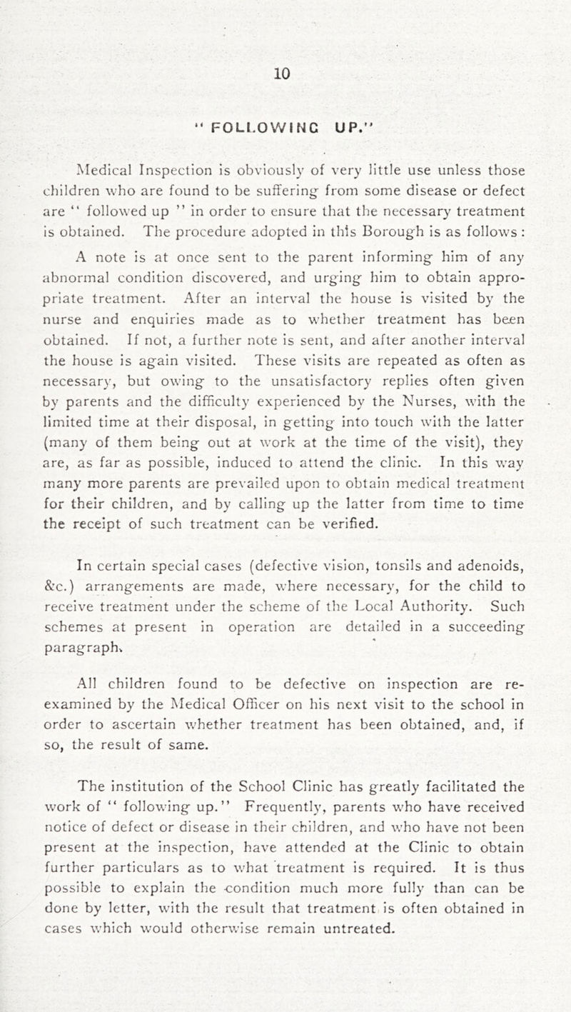 “ FOLl,OWING UP/’ Medical Inspection is obviously of very little use unless those children who are found to be suffering- from some disease or defect are “ followed up ” in order to ensure that the necessary treatment is obtained. The procedure adopted in this Borough is as follows : A note is at once sent to the parent informing him of any abnormal condition discovered, and urging him to obtain appro- priate treatment. After an interval the house is visited by the nurse and enquiries made as to whether treatment has been obtained. If not, a further note is sent, and after another interval the house is again visited. These visits are repeated as often as necessary, but owing to the unsatisfactory replies often given by parents and the difficulty experienced by the Nurses, with the limited time at their disposal, in getting into touch with the latter (many of them being out at work at the time of the visit), they are, as far as possible, induced to attend the clinic. In this way many more parents are prevailed upon to obtain medical treatment for their children, and by calling up the latter from time to time the receipt of such treatment can be verified. In certain special cases (defective vision, tonsils and adenoids, &:c.) arrangements are made, where necessary, for the child to receive treatment under the scheme of the l.-ocal Authority. Such schemes at present in operation are detailed in a succeeding paragraphs All children found to be defective on inspection are re- examined by the Medical Officer on his next visit to the school in order to ascertain whether treatment has been obtained, and, if so, the result of same. The institution of the School Clinic has greatly facilitated the work of “ following up.” Frequently, parents who have received notice of defect or disease in their children, and who have not been present at the inspection, have attended at the Clinic to obtain further particulars as to what treatment is required. It is thus possible to explain the condition much more fully than can be done by letter, with the result that treatment, is often obtained in cases which would otherwise remain untreated.