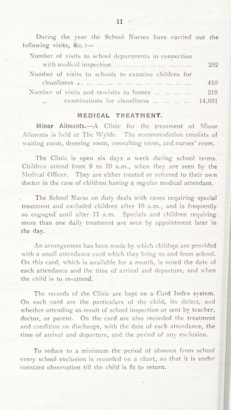 During the year the School Nurses have carried out the following visits, &c. :— Number of visits to school departments in connection with medical inspection 292 Number of visits to schools to examine children for cleanliness ^ 410 Numlxu' of visits and re-visits to homes 219 ,, examinations for cleanliness 14,631 MEDICAL TREATMENT, Ftlinor Ailments.—A Clinic for the treatment of Minor Ailments is held at The Wylde. The accommodation consists of waiting room, dressing room, consulting room, and nurses’ room. The Clinic is open six days a week during school terms. Children attend from 9 to 10 a.m., when they are seen by the Medical Officer, They are either treated or referred to their own doctor in the case of children having a regular medical attendant. The School Nurse on duty deals with cases requiring special treatment and excluded children after 10 a.m., and is frequently so engaged until after 11 a.m. Specials and children requiring more than one daily treatment are seen by appointment later in the day. An arrangement has been made by which children are provided with a small attendance card which they bring to and from school. On this card, which is available for a month, is noted the date of each attendance and the time of arrival and departure, and when the child is to re-attend. The records of the Clinic are kept on a' Card Index system. On each card are the particulars of the child, its defect, and whether attending as result of school inspection or sent by teacher, doctor, or parent. On the card are also recorded the treatment and condition on discharge, with the date of each attendance, the time of arrival and departure, and the period of any exclusion. To reduce to a minimum the period of absence from school every school exclusion is recorded on a chart, so that it is under constant observation till the child is fit to return,