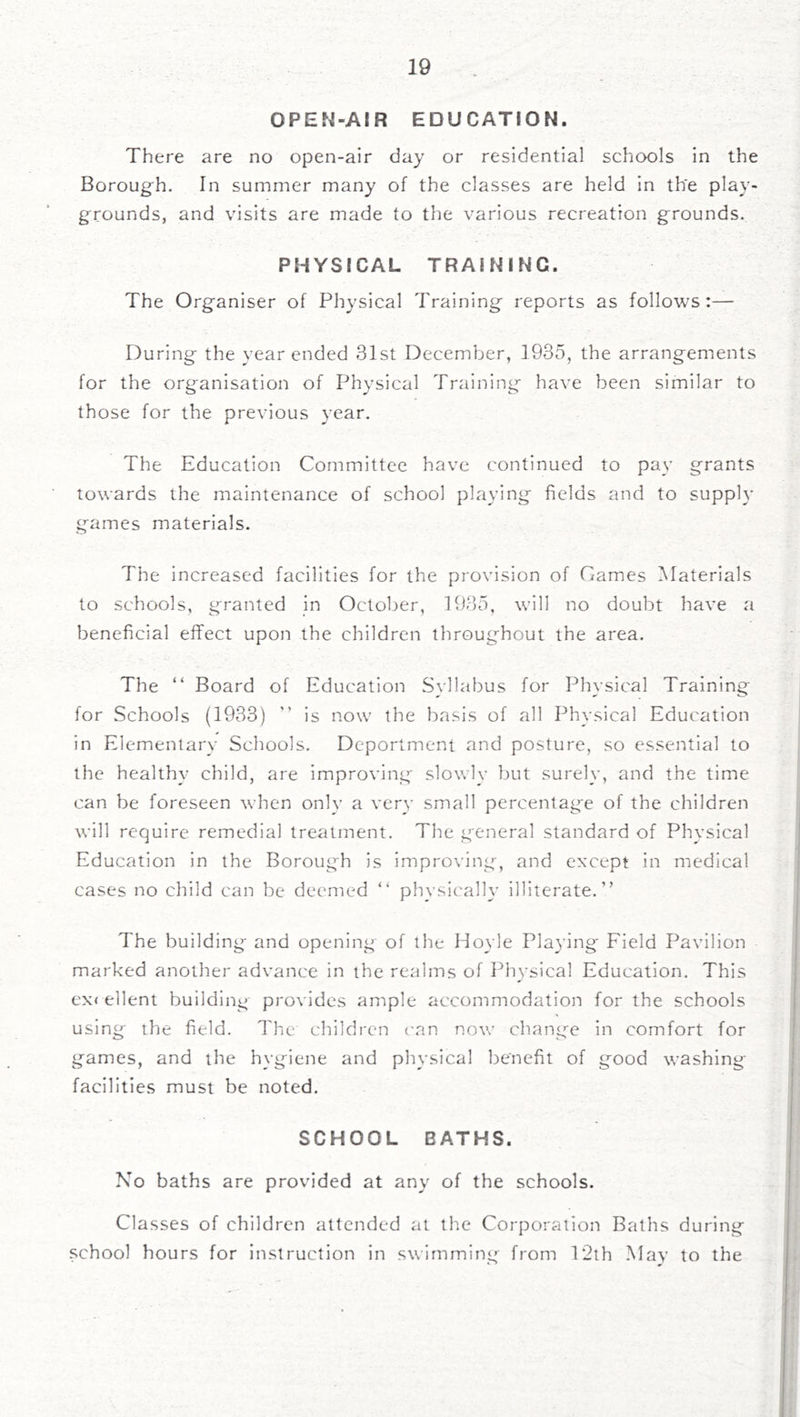 OPEN-AIR EDUCATION. There are no open-air day or residential schools in the Boroug-h. In summer many of the classes are held in the play- grounds, and visits are made to the various recreation grounds. PHYSICAL TRAINING. The Organiser of Physical Trainings reports as follows:— During the year ended 31st December, 1935, the arrangements for the organisation of Physical Training have been similar to those for the previous year. The Education Committee have continued to pay grants towards the maintenance of school playing fields and to supply g-ames materials. The increased facilities for the provision of Carnes Materials to schools, granted in October, 1935, will no doubt have a beneficial effect upon the children throughout the area. The “ Board of Education Syllabus for Physical Training for Schools (1933) ” is now the basis of all Physical Education in Elementary Schools. Deportment and posture, so essential to the healthy child, are improving slowly but surely, and the time can be foreseen when only a yery small percentage of the children will require remedial treatment. The general standard of Physical Education in the Borough is improying, and except in medical cases no child can be deemed “ physically illiterate.” The building and opening of the Hoyle Playing Field Payilion marked another adyance in the realms of Physical Education. This ex< client building proyides ample accommodation for the schools using the field. The children can now chang-e in comfort for games, and the hygiene and physical benefit of good washing- facilities must be noted. SCHOOL BATHS. No baths are provided at any of the schools. Classes of children attended at the Corporation Baths during school hours for Instruction in swimming from T2th .May to the