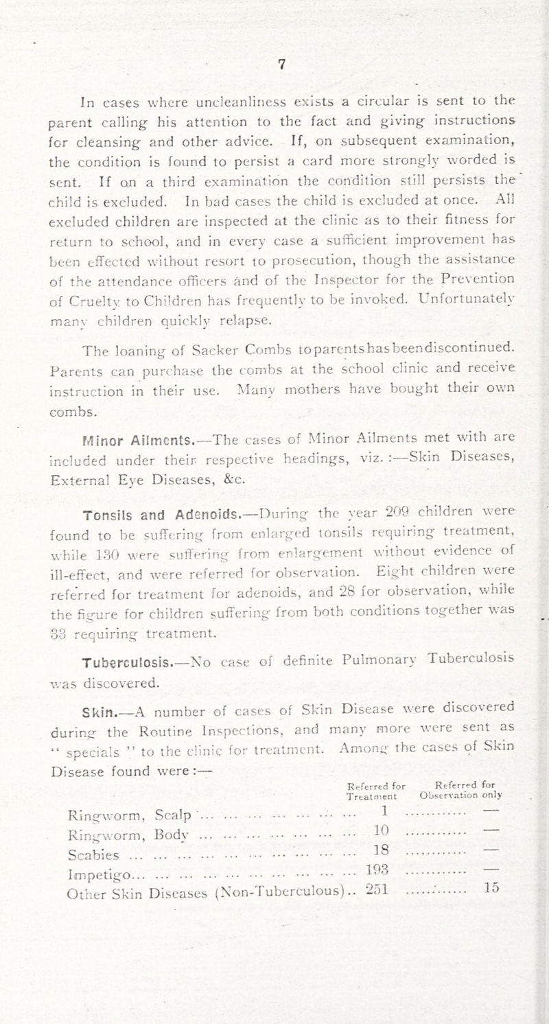 In cases where uncleanliness exists a circular is sent to the parent calling his attention to the fact and giving instructions for cleansing and other advice. If, on subsequent examination, the condition is found to persist a card more strongly worded is sent. If on a third examination the condition still persists the child is excluded. In bad cases the child is excluded at once. All excluded children are inspected at the clime as to their fitness for return to school, and in every case a sufficient improvement has been effected without resort to prosecution, though the assistance of the attendance officers and of the Inspector for the Prevention of Cruelty to Children has frequently to be invoked. Unfortunately manv children quickly relapse. The loaning of Sacker Combs toparentshasbeendiscontinued. Parents can purchase the combs at the school clinic and receive instruction in their use. IMany mothers have bought their own combs. Minor Ailments.—The cases of Minor Ailments met with are included under their respective headings, viz. : Skin Diseases, External Eye Diseases, &c. Tonsils and Adenoids.—During the year 209 children were found to be suffering from enlarged tonsils requiring treatment, while 180 were suffering from enlargement without evidence of ill-effect, and were referred for observation. Eight children yere referred for treatment for adenoids, and 28 for observation, while the figure for children suffering from both conditions together was 33 requiring treatment. Tuberculosis.—No case of definite Pulmonary Tuberculosis w^as discovered. —A number of cases of Skin Disease w'ere discovered during the Routine Inspections, and many more were sent as “ specials ” to the clinic for treatment. Among the cases of Skin Disease found were Referred for Referred for Treatment Observation only Ringworm, Scalp ••• Ringworm, Body Scabies Impetigo Other Skin Diseases (Non-Tuberculous).. 1 10 18 193 251 15