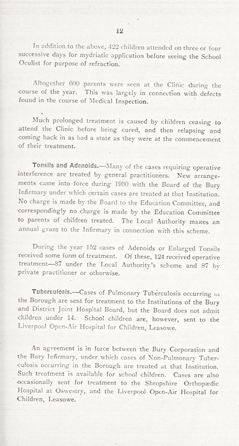 successive da}'s for mydriatic application before seeing the School Oculist for purpose of refraction. Altogether COO parents were seen at the Clinic during the -course of the jear. This w'as largely in connection wdth defects found in the course of Medical Inspection. Much prolonged treatment is caused by children ceasing to -attend the Clinic before being cured, and then relapsing and coming back in as bad a state as they were at the commencement of their treatment. Tonsils and Adenoids. Many of the cases requiring operative interference are treated by general practitioners. New arrange- ments came into force during 1930 wdth the Board of the Bury Infirmary under which certain cases are treated at that Institution. No charge is made by the Board to the Education Committee, and correspondingly no charge is made by the Education Committee to parents of children treated. The Local Authority maKes an annual grant to the Infirmary in connection with this scheme. During the year 152 cases of Adenoids or Enlarged Tonsils received some form of treatment. Of these, 12-4 received operative treatment—37 under the Ix)cal Authority’s scheme and 87 by private practitioner or otherwise. Tuberculosis. Cases of Pulmonary Tuberculosis occurring la the Borough are sent for treatment to the Institutions of the Bury and District Joint Hospital Board, but the Board does not admit ■children under 14. School children are, however, sent to the Liverpool Open-Air Hospital for Children, Leasowe. An agreement is in force between the Bury Corporation and the Bury Infirmary, under which cases of Non-Pulmonary Tuber- culosis occurring in the Borough are treated at that Institution. Such treatment is available for school children. Cases are also occasionally sent for treatment to the Shropshire Orthopaedic Hospital at Oswestry, and the Liverpool Open-Air Hospital for Children, Leasowe. ,