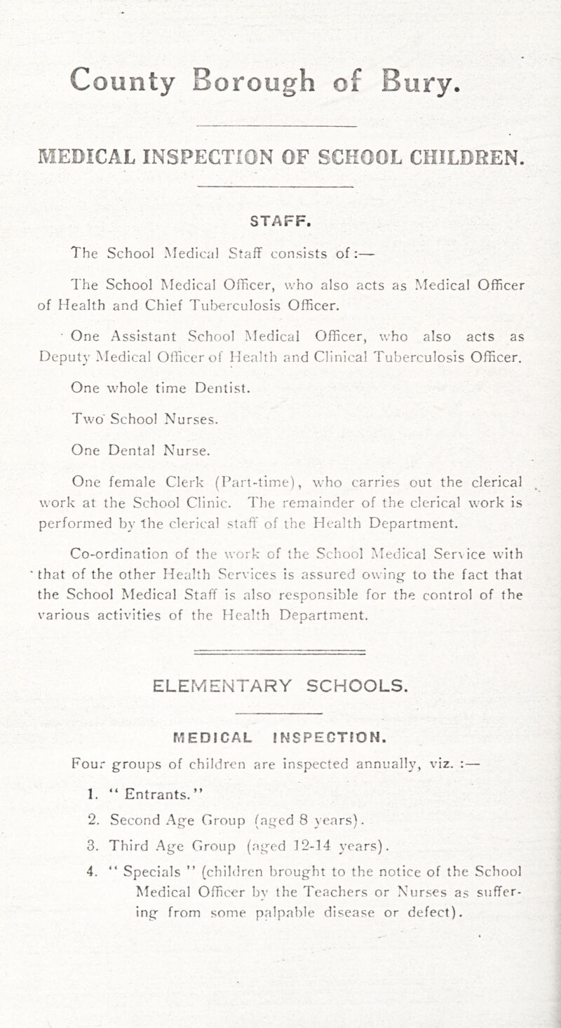 MEDICAL INSPECTION OF SCHOOL CHILDREN. STAFF, The School ^fedicol Staff consists of:— The School Medical Officer, who also acts as Medical Officer of Health and Chief Tuberculosis Officer. ■ One Assistant School Medical Officer, who also acts as Deputy Medical Officer of Health and Clinical Tuberculosis Officer. One whole time Dentist. Two' School Nurses. One Dental Nurse. One female Clerk (Part-time), who carries out the clerical work at the School Clinic. The remainder of the clerical work is performed by the clerical staff' of the Health Department. Co-ordination of the work of the School Medical Ser\ice with ' that of the other Health Services is assured owing- to the fact that the School Medical Staff is also responsible for the control of the various activities of the Health Deoartment. A ELEfvlENTARY SCHOOLS. MEDiCAL JNSPECrmN. Four groups of children are inspected annually, viz. :— 1. “ Entrants. ” 2. Second Age Group (aged 8 years). 3. Third Age Group (aged 12-14 years). 4. “ Specials ” (children brought to the notice of the School Medical Officer by the Teachers or Nurses as suffer- ing from some palpable disease or defect).