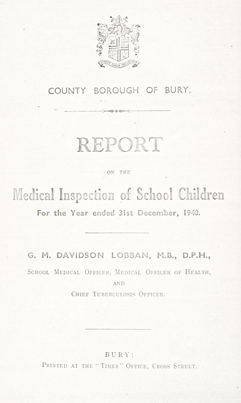 COUNTY BOROUGH OF BURY. —< For the Year ended 31st December, 1940. G. M, DAVIDSON LOSBAN, M.B., D.P.H., School Medical Officer, Medical Officer of Health, AND Chief Tuberculosis Officer. BURY: Printed at the Times Office, Cross Street.