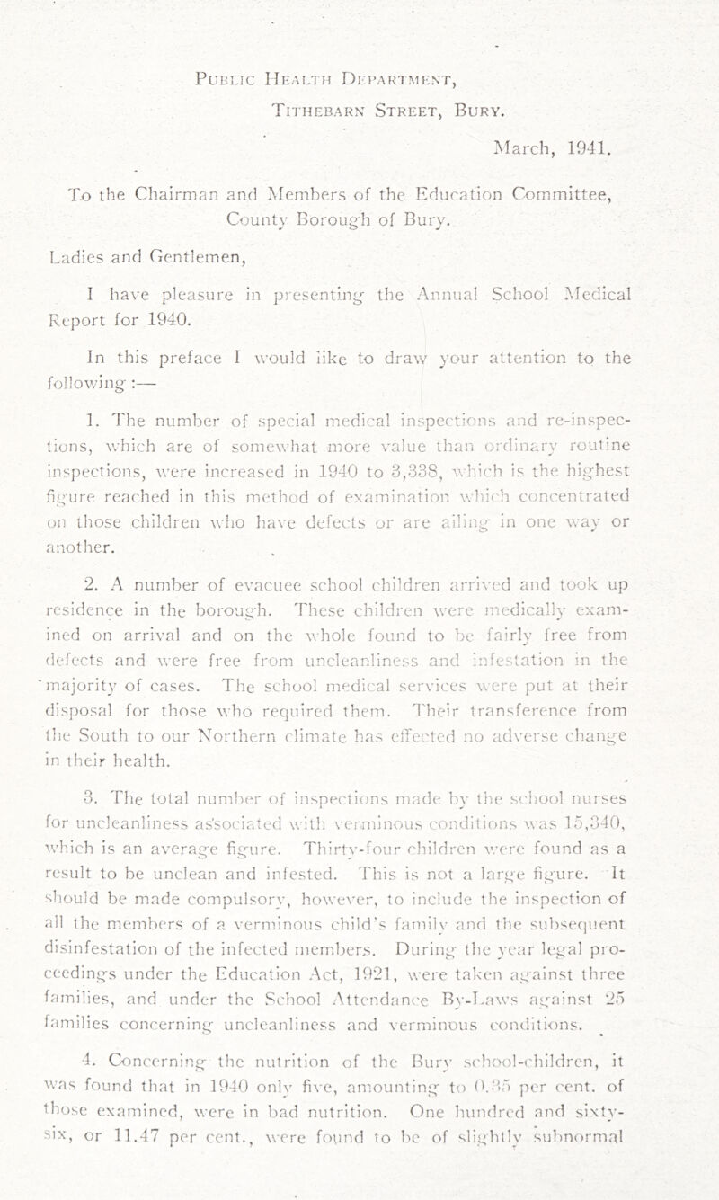 Public Health Department, Tithebarn vStreet, Bury. March, 1941. To the Chairman and Members of the Education Committee, County Boroug'h of Bury. Ladies and Gentlemen, I have pleasure in presenting the Annual School Medical Report for 1940. In this preface I would like to draw your attention to the following-:— 1. The number of special medical inspections and re-inspec- tions, which are of somewhat more value than ordinary routine inspections, were increased in 1940 to 3,338, which is the highest figure reached in this method of examination whii'h concentrated on those children who have defects or are ailing in one way or another. 2. A number of evacuee school children arrived and took up residence in the borough. These children \vere medically exam- ined on arrival and on the whole found to be fairly free from defects and were free from uncleanliness and infestation in the majority of cases. The school medical services were put at their disposal for those who required them. I'heir transference from the South to our Northern climate has elTectcd no adverse change in their health. 3. The total number of inspections made by the school nurses for unclcanliness associated with verminous conditicjns was lo,340, which is an average figure. Thirtv-four children were found as a result to be unclean and infested. 'I'his is not a large figure. It should be made compulsorv, however, to include the inspection of all the members of a verminous child’s famllv and the subsequent disinfestation of the infected members. During the year legal pro- ceeding's under the Education Act, 1921, were taken against three families, and under the School Attendance By-Laws ag^ainst 25 families concerning unclcanliness and verminous conditions. 4. Concerning the nutrition of the Burv s('hool-('hildren, it was found that in 1940 onlv five, amounting to (b35 per cent, of those exaniincd, were in bad nutrition. One hundred and sixty- six, or 11.47 per cent., were found to be of slightly subnormal