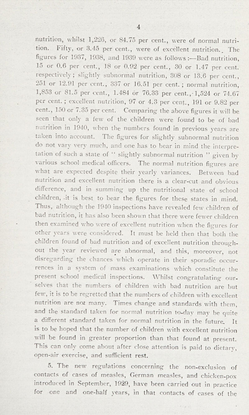 nutrition, whilst 1,226, or 84.75 per cent., were of norma! nutri- tion. Fifty, or 8.45 per cent., were of excellent nutrition.^ The rii^ures for 1987, 1938, and 1939 were as follows:'—Bad nutrition, 15 or 0.6 {)er cent., 18 or 0.92 per cent., 30 or 1.47 per cent, respectively; slightly subnormal nutrition, 308 or 13.6 per cent., 251 or 12.91 per cent., 337 or 16.51 per cent. ; normal nutrition, 1,853 or 81.5 per cent., 1.484 or 76.33 per cent.,-1,524 or 74.67 per cent. ; excellent nutrition, 97 or 4.3 per cent., 191 or 9.82 per cent., 150 or 7.35 per cent. Comparing' the above figures it will be seen that only a few of the children were found to be of bad nutrition in 1940, when the numbers found in previous years are taken into account. The figures for slightly subnormal nutrition do not vary ve.^y much, and one has to bear in mind the interpre- tation of such a state of “ slightly subnormal nutrition ” given bv various school medical officers. The normal nutrition figures are what are expected despite their yearly variances. Between bad nutrition and excellent nutrition there is a clear-cut and obvious diflcrence, and in summing up the nutritional state of school children, -it is best to bear the fig-ures for these states in mind. Thus, although the 1940 inspections have revealed few children of bad nutrition, it has also been shown that there were fewer children then examined who were of excellent nutrition when the fiirures for o other years were considered. It must be held then that both the children found of bad nutrition and of excellent nutrition throuL''h- out the year reviewed are abnormal, and this, moreover, not disregarding the chances which operate in their sporadic occur- rences in a system of mass examinations which constitute the present school medical inspections. \\dTilst congratulating our- selves that the numbers of children with bad nutrition are but few, it is to be regretted that the numbers of children with excellent nutrition are nor many. Times change and standards with them, and the standard taken for normal nutrition to-dav may be quite a different standard taken for normal nutrition in the future. It is to be hoped that the number of children with excellent nutrition I will be found in greater proportion than that found at present. This can only come about after close attention is paid to dietarv, open-air exercise, and sufficient rest. 5. The new^ reg-ulations concerning the non-exclusion of contacts of cases of measles, German measles, and chicken-pox introduced in September, 1929, have been carried out in practice for one and one-half years, in that contacts of cases of the