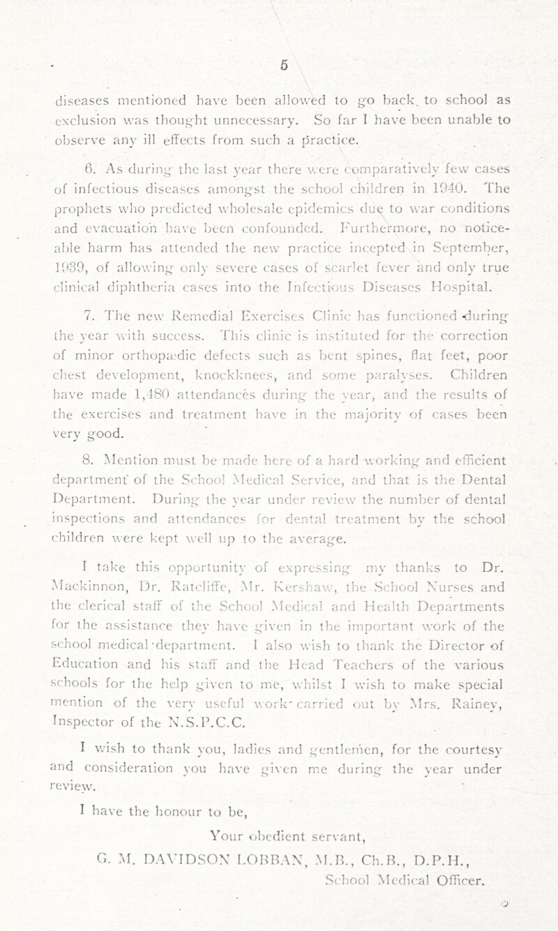 diseases mentioned have l^een allowed to go back, to school as exclusion was thought unnecessary. So far I have been unable to observe any ill effects from such a practice. 6. As during- the last year there were comparatively few cases of infectious diseases among^st the school children in 1940. The prophets who predicted wholesale epidemics dug to war conditions and evacuation have been confounded. Furthermore, no notice- al)le harm has attended the new practice incepted in September, 1939, of allowing- only severe cases of scarlet fever and only true clinical diphtheria cases into the Infectious Diseases Hospital. 7. The new Remedial Exercises Clinic has functioned -during the year with success. This clinic is instituted for the correction of minor orthopaedic defects such as bent spines, flat feet, poor chest development, knockknees, and some paralyses. Children have made 1,480 attendances during- the year, and the results of the exercises and treatment have in the majority of cases been very good. 8. ^Mention must be made here of a hard v.-orking- and efficient department of the School Medical Service, and that is the Dental Department. During the year under review the number of dental inspections and attendances for dental treatment by the school children were kept well up to the average. I take this opportunity of expressing my thanks to Dr. Mackinnon, Dr, Ratcliffe, Mr. Kershaw, the School Nurses and the clerical staff of the School Medical and Health Departments for the assistance they have gdven in the important work of the school medical'department. 1 also wish to tliank the Director of Education and his staff and the Head Teachers of the various schools for the help given to me, whilst I wish to make special mention of the very useful work'carried out bv Mrs. Rainev, Inspector of the N.S.P.C.C. I wish to thank you, ladies and gentlenien, for the courtesy and consideration you have given me during the vear under review. I have the honour to be, Your obedient servant, G. M. DAVIDSON EOHRAN, M.B., Ch.R., D.P.H., School Medical Officer.