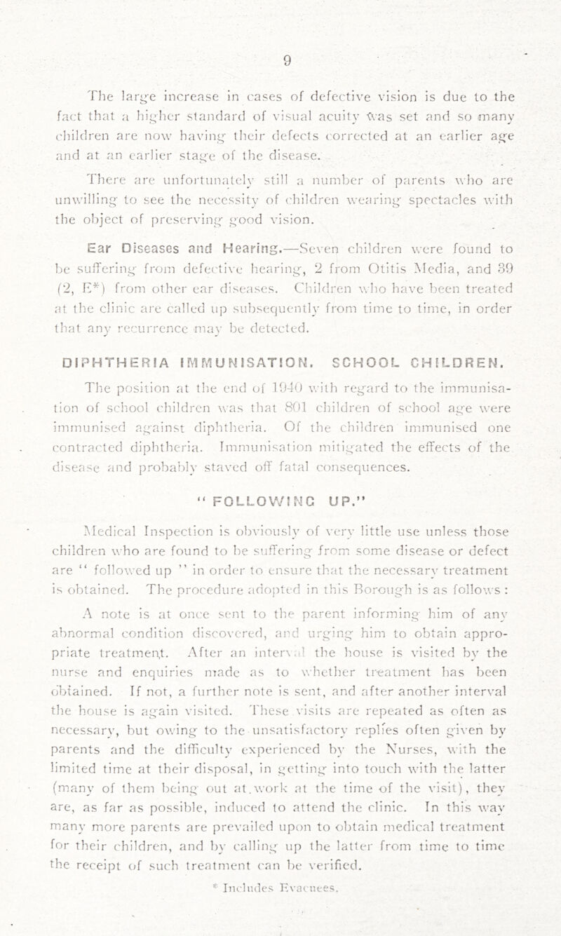The large Increase in cases of defective vision is due to the fact that a higTer standard of visual acuity ’Cvas set and so many children are now having* their defects corrected at an earlier ag'e and at an earlier stag-e of the disease. There are unfoi'tunatcly still a number of parents who are unwilling to see the neccssitS’ of ('hildren wearing spectacles with the object of preserving good vision. Ear Diseases and Hearing.—Seven children were found to be sufTering from defective hearing', 2 from Otitis Media, and 39 (2, H*) from other ear diseases. Cliildren who have been treated at the clinic are called up subsequently from time to time, in order that any recurrence may be detected. DiPHTHERIA i iVI M U N iSATi O N. SCHOOL CHILDREN. The position at the end of 1940 with regard to the immunisa- tion of school children was that SOI children of school age were immunised against diphtheria. Of the children immunised one contracted diphtheria. Immunisation mitigated the effects of the disease and probably staved off fatal consequences. “ FOLLOWING UP.” Medical Inspection is obviously of very little use unless those children who are found to be suffering from some disease or defect are “ followed up ” in order to ensure that the necessarv treatment is obtained. The procedure adopted in this Borough is as follows : A note is at once sent to the parent informing him of anv abnormal condition discovered, and urg'ing him to obtain appro- priate treatment, .'\fter an inter\al the house is visited bv the nurse and enquiries made as to whether treatment has been obtained. If not, a further note is sent, and after another interval the house is again visited. 'I'hese visits are repeated as often as necessarv, but owing to the unsatisfactory replies often given by parents and the difficulty experienced by the Nurses, with the limited time at their disposal, in getting into touch with the latter (many of them being out at.work at the time of the visit), they are, as far as possible, induced to attend the clinic. In this way many more parents are prevailed upon to obtain medical treatment for their children, and by calling up the latter from time to time the receipt of such treatment can be verified.