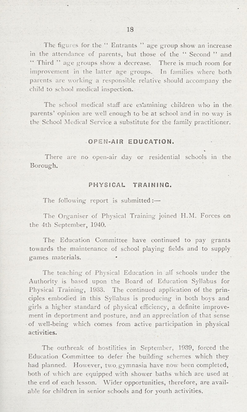 1 he fij^uies for the “ Entrants ” a^e j^roup show an Increase in tlie attendance of parents, hut those of tlie Second ” and Tliird ” ai^e 14 roups show a decrease. There is much room for improvement in the latter age groups. In families wliere both parents are working- a responsible relative should accompany the child to school medical inspection. The school medical staff are ex'amining- children who in the parents’ opinion are well enoug-h to be at school and in no way is the School Medical Service a substitute for the family practitioner. OPEf.'-AIR EDUCATION. There are no open-air day or residential schools in the Borough. PHYSICAL TRAINING. The following report is submitted :— The Organiser of Physical Training joined H.M. Forces on the 4th September, 1940. The Education Committee have continued to pay grants towards the maintenance of school playing fields and to supply games materials. The teaching of Physical Education in all schools under the Authority is based upon the Board of Education Syllabus for Physical Training-, 1933. The continued application of the prin- ciples embodied in this Syllabus is producing in both boys and girls a higher standard of physical efficiency, a definite improve- ment in deportment and posture, and an appreciation of that sense of well-being which comes from active participation in physical activities. i The outbreak of hostilities in September, 1939, forced the Education Committee to defer the buildinn- schemes which thev o ^ had planned. However, two.gymnasia have now been completed, both of which are equipped with shower baths which are used at the end of each lesson. Wider opportunities, tlierefore, are avail- able for children in senior schools and for vouth activities.