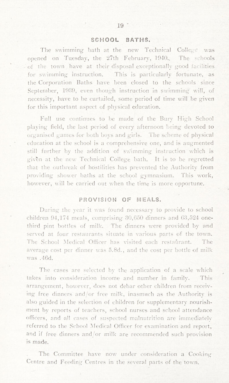 SCHOOL BATHS. I'he swlmmini^- ])ath at the new Technical Collect' was iZ> 1 oj)encd on Tuesday, the 27th February, 1040.. The schools <)[ lire town have at their disposal exceptionally ^’'ood facilities for swiinminty instruction. This is particularly fortunate, as the Cor])oration Baths have been closed to the schools since September, 1089, even (houph instruction in swimminj.^ will, of necessity, have to be curtailed, some period of time will be t^iven for this important aspect of physical education. Full use continues to be made of the Bury Hii^h vSchool playinc;' held, the last period of every afternoon beinp' devoted to ors;anised ^ames for 1.)oth bovs and ^irls. The scheme of physical education at the school is a comprehensive one, and is augmented still further by the addition of swimminj^' instruction which is yiven at the new Technical Colleg'e bath. It is to be reg'retted that the outbreak of hostilities has prevented the Authority from providing shower baths at the school gymnasium. This work, however, will be carried out when the time is more opportune. PROVISION OF MEALS. During the year it was found necessary to provide to school children 04,174 meals, comprising 80,650 dinners and 68,524 one- third pint bottles of milk. The dinners were provided by and served at four restaurants situate in ^'arious parts of the town. The School Medical Oflicer has visited each restaurant. The average cost per dinner was 5.8d., and the cost per bottle of milk was .46d. The cases are selected by the application of a scale \\-hich takes into consideration income and number in family. This arrangement, however, does not debar other children from receiv- ing free dinners andOu' free milk, inasmuch as the Authority is also guided in the selection of children for supplementary nourish- ment by reports of leac'hers, school nurses and school attendance officers, and all cases of suspe('ted malnutrition are immediatelv referred to the School l\ledi('al Officer for examination and report, and if free dinners and/or milk are recommended such provision is made. The Qjmmittee have now under consideration a Cooking Centre and Feefling Centres in the several parts of the town.