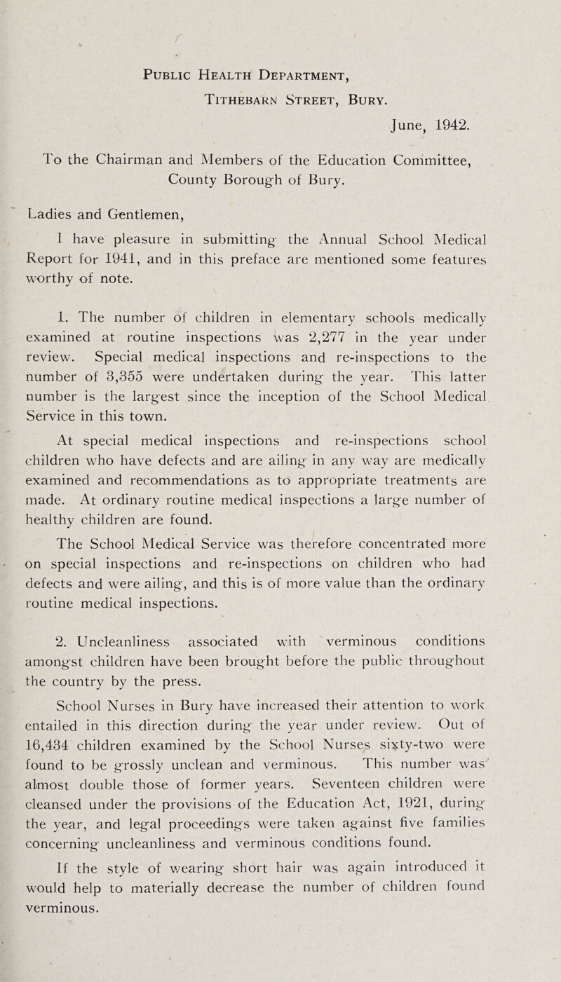 r f Public Health Department, Tithebarn Street, Bury. June, 1942. To the Chairman and Members of the Education Committee, County Borough of Bury. Ladies and Gentlemen, 1 have pleasure in submitting the Annual School Medical Report for 1941, and in this preface are mentioned some features worthy of note. 1. The number of children in elementary schools medically examined at routine inspections was 2,277 in the year under review. Special medical inspections and re-inspections to the number of 3,355 were undertaken during the year. This latter number is the largest since the inception of the School Medical Service in this town. At special medical inspections and re-inspections school children who have defects and are ailing in any way are medically examined and recommendations as to appropriate treatments are made. At ordinary routine medical inspections a large number of healthy children are found. The School Medical Service was therefore concentrated more on special inspections and re-inspections on children who had defects and were ailing, and this is of more value than the ordinary routine medical inspections. 2. Uncleanliness associated with verminous conditions amongst children have been brought before the public throughout the country by the press. School Nurses in Bury have increased their attention to work entailed in this direction during the year under review. Out of 16,434 children examined by the School Nurses si^ty-two were found to be grossly unclean and verminous. This number was almost double those of former years. Seventeen children were cleansed under the provisions of the Education Act, 1921, during the year, and legal proceedings were taken against five families concerning uncleanliness and verminous conditions found. If the style of wearing short hair was again introduced it would help to materially decrease the number of children found verminous.