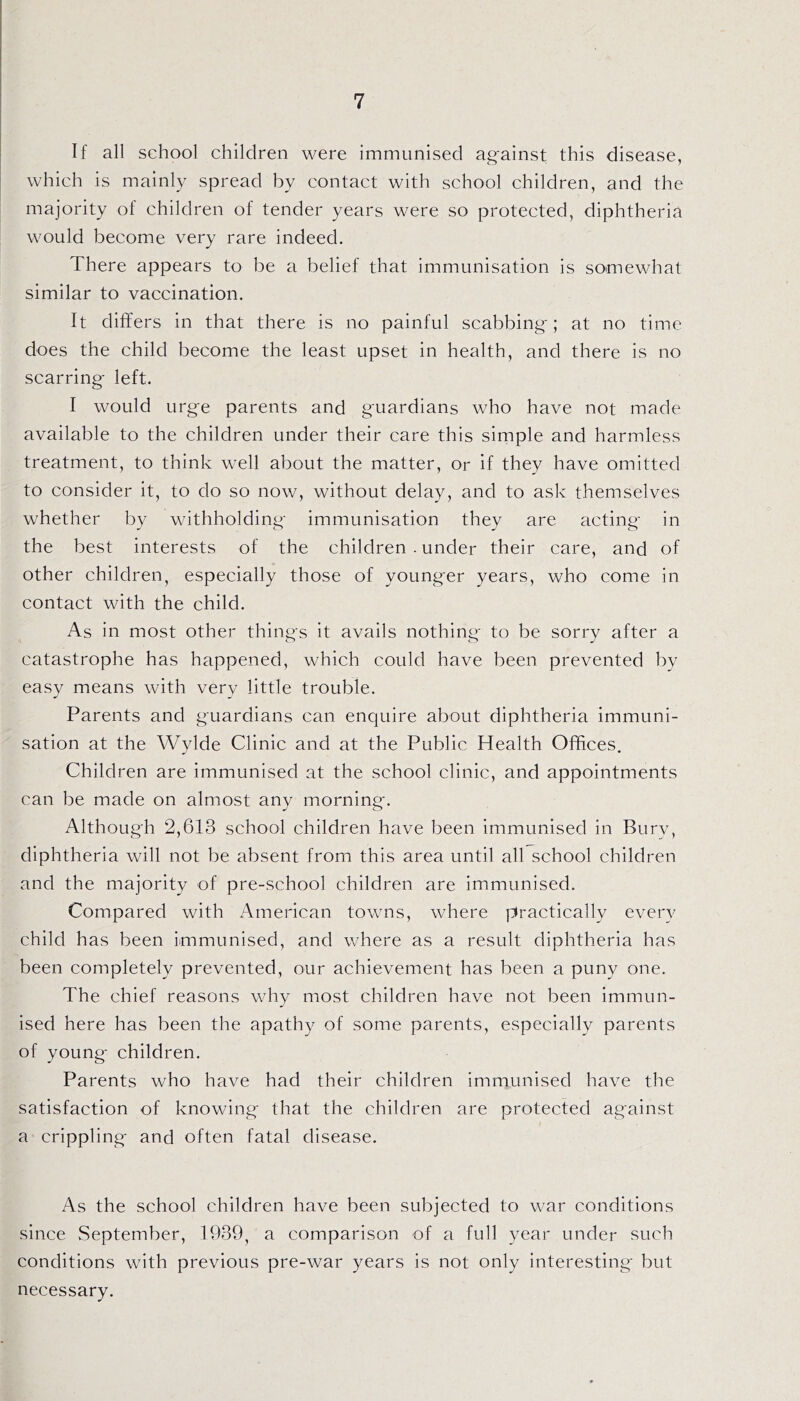 If all school children were immunised against this disease, which is mainly spread by contact with school children, and the majority of children of tender years were so protected, diphtheria would become very rare indeed. There appears to be a belief that immunisation is somewhat similar to vaccination. It differs in that there is no painful scabbing; at no time does the child become the least upset in health, and there is no scarring left. I would urge parents and guardians who have not made available to the children under their care this simple and harmless treatment, to think well about the matter, or if they have omitted to consider it, to do so now, without delay, and to ask themselves whether by withholding immunisation they are acting in the best interests of the children . under their care, and of other children, especially those of younger years, who come in contact with the child. As in most other things it avails nothing to be sorry after a catastrophe has happened, which could have been prevented by easy means with very little trouble. Parents and guardians can enquire about diphtheria immuni- sation at the Wylde Clinic and at the Public Health Offices. Children are immunised at the school clinic, and appointments can be made on almost any morning. Although 2,613 school children have been immunised in Bury, diphtheria will not be absent from this area until all school children and the majority of pre-school children are immunised. Compared with American towns, where practically every child has been immunised, and where as a result diphtheria has been completely prevented, our achievement has been a puny one. The chief reasons why most children have not been immun- ised here has been the apathy of some parents, especially parents of young children. Parents who have had their children immunised have the satisfaction of knowing that the children are protected against a crippling and often fatal disease. As the school children have been subjected to war conditions since September, 1939, a comparison of a full year under such conditions with previous pre-war years is not only interesting but necessary.