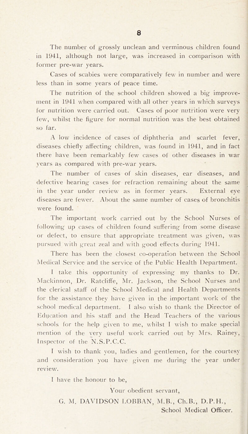 The number of grossly unclean and verminous children found in 1941, although not large, was increased in comparison with former pre-war years. Cases of scabies were comparatively few in number and were less than in some years of peace time. The nutrition of the school children showed a big- improve- ment in 1941 when compared with all other years in which surveys for nutrition were carried out. Cases of poor nutrition were very few, whilst the figure for normal nutrition was the best obtained so far. A low incidence of cases of diphtheria and scarlet fever, diseases chiefly affecting children, was found in 1941, and in fact there have been remarkably few cases of other diseases in war years as compared with pre-war years. The number of cases of skin diseases, ear diseases, and defective hearing cases for refraction remaining about the same in the year under review as in former years. External eve diseases are fewer. About the same number of cases of bronchitis were found. The important work carried out by the School Nurses of following up cases of children found suffering from some disease or defect, to ensure that appropriate treatment was given, was pursued with great zeal and with good effects during 1941. There has been the closest co-operation between the School Medical Service and the service of the Public Health Department. I take this opportunity of expressing my thanks to Dr. Mackinnon, Dr. Ratcliffe, Mr. Jackson, the School Nurses and the clerical staff of the School Medical and Health Departments for the assistance they have given in the important work of the school medical department. I also wish to thank the Director of Education and his staff and the Head Teachers of the various schools for the help given to me, whilst I wish to make special mention of the very useful work carried out by Mrs. Rainey, Inspector of the N.S.P.C.C. I wish to thank you, ladies and gentlemen, for the courtesy and consideration you have Mven me during the year under J O O J review. I have the honour to be, Your obedient servant, G. M. DAVIDSON LOBBAN, M.B., Ch.B., D.P.H., School Medical Officer.