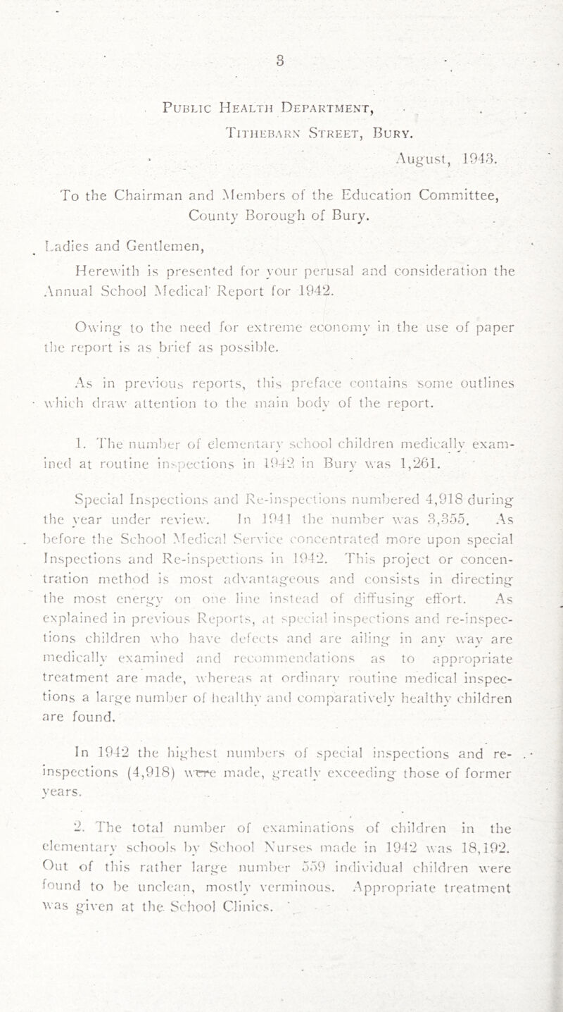Public Health Department, . Tithebarn Street, Bury. August, 1918. To the Chairman and Members of the Education Committee, County Borough of Bury. Ladies and Gentlemen, Herewitli is presented for your perusal and consideration the Annual School Medical' Report for 1942. Owing to the need for extreme economy in the use of paper the report is as brief as possible. As in previous reports, this preface contains some outlines which draw attention to the main body of the report. 1. 'I'he number of elementary school children medically exam- ined at routine inspections in 1942 in Bury was 1,261. .Special Inspections and Re-inspections numbered 4,918 during the year under review. In 1911 the number was 3,-855. As before the School Medical Service concentrated more upon special Inspections and Re-inspections in 1942. This project or concen- tration method is most advantageous and consists in directing tile most cnergv on one line instead of diffusing effort. As explained in previous Reports, <it special inspections and re-inspec- tions children who ha\’e defects and are ailine:- in anv wav are medically examined and recommendations as to appropriate treatment are made, whereas at ordinary routine medical inspec- tions a large number of healthy and comparatively healthy children are found. In 1912 the highest numbers of special inspections and re- inspections (4,918) wrre made, greatly exceeding- those of former years. 2. The total number of examinations of children in the elementary schools by S(4iool Xurses made in 1942 was 18,192. Out of this rather large number 559 indi\-idual children were found to be unclean, mostly verminous. Appropriate treatment was given at the. iSchool Clinics. ' . - -