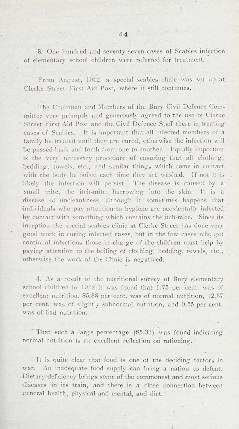 44 3, One hundred and seventy-seven cases of Scabies infection of elementary scliool children were referred for treatment. From Aiie:ust, 1942, a special scabies clinic was s('l up at Clcrke Street First Aid Post, where it still continues. The Chairman and Members of the Bury Civil Defence Com- mittee verv promptIv and generously agreed to the use of Clerke Street hhrst Aid Post and the Civil Defence Staff there in treating cases of Scabies. It is important that all infected members of a family be treated until they are cured, otherwise the infection will be passed back and forth from one to another. Fqually lmj)ortanl is the verv necessarv procedure of ensuring' that all clothing, bedding, towels, etc., and similar things which come in contact with the i)ody be boiled each time they are washed. If not it is likely the infection will persist. The disease is caused by a small mite, the Itch-inite, burrowing into the skin. It is a disease of uncleanliness, although it sometimes happens that -individuals who pay attention to hygiene are accidentally infected bv contact with something which contains the itch-mite. Since its inception the special scabies clinic at Clerke Street has done very good work in curing infected cases, but in the few cases who get continual infections those in charge of the children must help by paying attention to the boiling of clothing, bedding, towels, etc., otherwise the work of the Clinic is negatived. 4. As a result of the nutritional survey of Burv elementarv school children in 1942 it was found that 1.75 per cent, was of 'excellent nutrition, 85.33 per-cent, was of normal nuttition, 12.37 per cent, was of slightly subnormal nutrition, and 0.55 per cent, was of bad nutrition. ' That such a large percentage (85.33) was found indicating normal nutrition is an excellent reflection on rationing. It is quite clear that food is one of the deciding factors in war. An inadequate food supply can bring a nation to defeat. Dieta ry deficiency brings some of the commonest and most serious diseases in its train, and there is a close connection between g^eneral health, physical and mental, and diet. I
