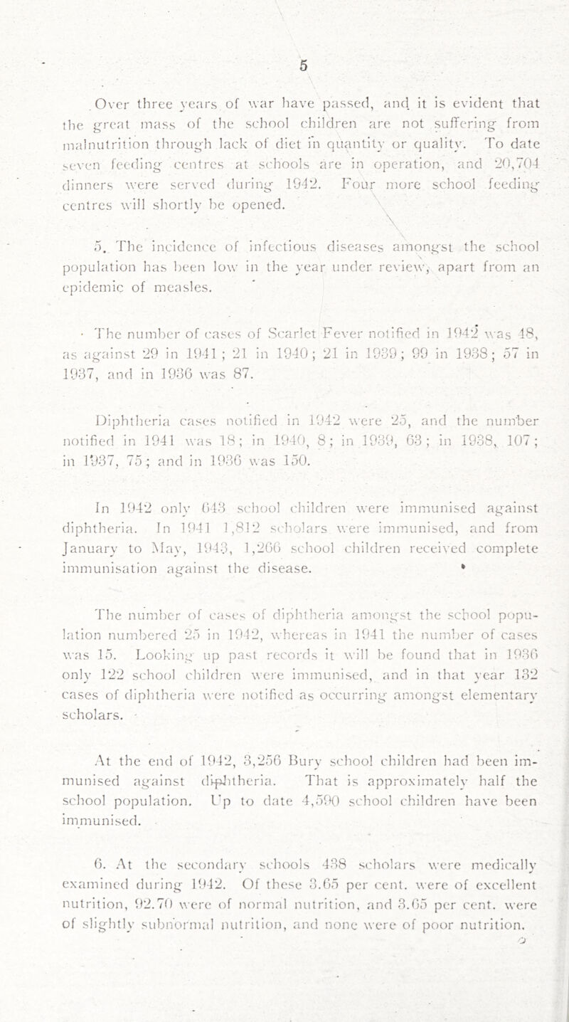 • \ * ^' Over three yenrs of war liave passed, and it is evident that the g'reat mass of the school children are not suffering from malnutrition through lack of diet in quantity (3r quality. To date <.even feeding centres at s('hools are in operation, and 2t),704 dinners were served during- 1942. Four more school feedings centres will shortly be opened. \ 5. The incidence of infectious diseases amongst the school population has been low in the year under review, apart from an epidemic of measles. • * * • The numlter of cases of .Scarlet Fever notified m 1942 was 18, as ag'ainst 29 in 1941 ; 21 in 1940; 21 in 1939; 99 in 1938; o7 in 1937, and in 1936 was 87. Diphtheria cases notified in 1942 were 25, and the num'ber notified in 1941 was 18; in 1940, 8; in 1939, 63; in 1938, 107; in 1937, 75; and in 1936 was 150. In 1942 onl}' 643 school children were immunised ag'ainst diphtheria. In 1941 1,812 scholars were immunised, and from January to May, 1943, 1,266 school children received complete immunisation against the disease. * The number of cases of diphtheria among'st the school popu- lation numbered 25 in 1942, whereas in 1941 the number of cases was 15. Looking up past records it will be found that in 1936 only 122 school children were immunised, and in that year 132 cases of diphtheria were notified as occurring amongst elementary scholars. • .\t the end of UM2, 3,256 Bury school children had been im- munised ag'^ainst di^Uheria. That is approximatelv half the school population. I'p to date 4,590 school children have been immunised. 6. At the secondary schools 438 scholars were medically examined during 1942. Of these 3.65 per cent, were of excellent nutrition, 92.70 were of normal nutrition, and 3.65 per cent, were of slightly subnormal nutrition, and none were of poor nutrition. o