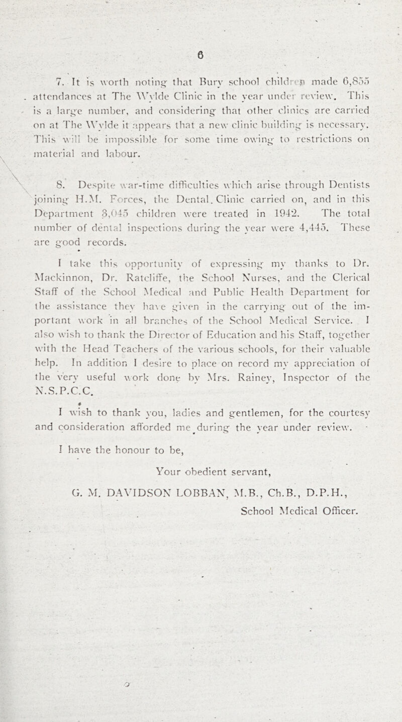 7. It is wortli noling- that Bury scliool chiUlrei'i made 6,855 . attendances at The WT'lde Clinic In the year under review, dhis is a lari^e number, and considering that other clinics are carried on at d'he W'ylde it appears tliat a new clinic building is necessary. T'his will be impossible for some time owing to restrictions on material and labour. 8. Despite war-time difficulties which arise through Dentists joining H.M. Forces, the Dental. Clinic carried on, and in this Department 3,045 children were treated in 194*2. The total number of dcbilal inspections during the year were 4,445. These arc good records. • I take this opportunity of expressing my thanks to Dr. Mackinnon, Dr. RatclilTe, the School Nurses, and the Clerical Staff of the School Medical and Public Health Department for the assistance thev ha\ e given in the carrying out of the im- portant work in all branches of the School Medical Serxice. I also wish to thank the Direc'torof Education and his Staff, together with the Head Teachers of the various schools, for their valuable help. In addition I desire to place on record my appreciation of the very useful work done by Mrs. Rainey, Inspector of the N.S.P.C.C. # I wish to thank you, ladies and gentlemen, for the courtesy and consideration afforded me during the vear under review. I have the honour to be, Your obedient servant, G. M. DAVIDSON LOBBAN, M.B., Ch.B., D.P.H., School Medical Officer. O'