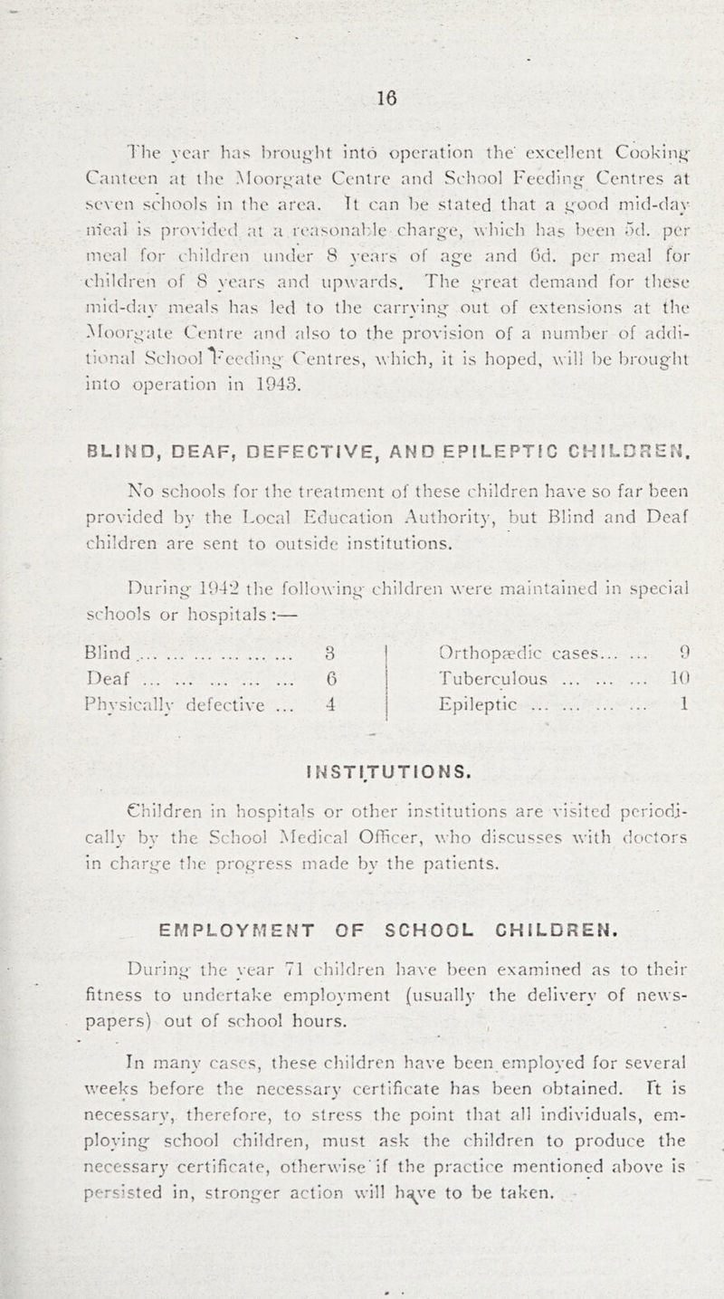 Tile year has l)roiii;]i{ into operation the' excellent Cookinj^' Canteen at the Moorj^ate Centre and School Feeding'' Centres at seven schools in the area. It can be stated that a i^ooxl mid-day m'eal is provided at a reasonable charge, which has been od. per jneal for children under 8 years of age and 6d. per meal for children of 8 }-ears and upwards. The great demand for these mid-day meals has led to the carrving out of extensions at the Moorgate Centre and also to the provision of a number of addi- tixuial Scliool T^eeding C'entres, which, it is hoped, will be brought into operation in 1943. BLIND, DEAF, DEFECTIVE, AND EPILEPTIC CHILDREN. No schools for the treatment of these children have so far been provided by the Local Education Autliority, but Blind and Deaf children are sent to outside institutions. During 1942 the followin schools or hospitals:— Blind 3 Deaf 6 Phvsicrdlv defective ... 4 children were maintained in special Orthopa'dic cases 9 Tuberculous 10 Epileptic 1 INSTITUTIONS. m Children in hospitals or other institutions are visited periodi- cally bv the School Medical Officer, who discusses with doctors in charge the progress made by the patients. EMPLOYMENT OF SCHOOL CHILDREN. During the year 71 children have been examined as to their fitness to undertake employment {usually the delivery of news- papers) out of school hours. , In many cases, these children have been employed for several weeks before the necessary certificate has been obtained. It is necessary, therefore, to stress the point that all individuals, em- ploying school children, must ask the children to produce the necessary certificate, otlierwise’if the practice mentioned above is persisted in, stronger action will h^ve to be taken. -