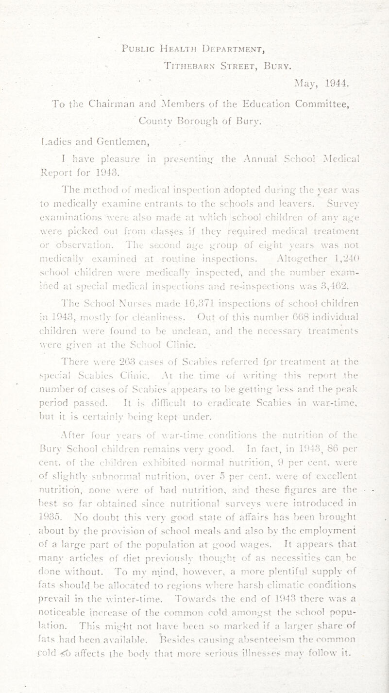 . Public Heal'iu Department, Tithebarn Street, Bury. ■ ' Mav, 1944. y f To the Chairman and -Alembcrs of the Education Committee, County Borout^^h of Bury. (.adies and Gentlemen, . • I have pleasure in presentin<y the Annual School iMedical Report for 1943. The method of medical inspection adopted during' the year was to medically examine entrants to the. schools and lea\'ers. Survey examinations were also made at which school children of anv ai’e were picked out from classes if thev required medical treatment or observation, 'riie second age group of eight years was not medicallv examined at routine inspections. Altogether 1,240 sc'hool children were medicallv inspected, and the number exam- ined at special medical inspections and re-inspections was 3,402. 4'he School Nui'ses made 16,371 inspections of sch.ool children in 1943, mostly for cleanliness. Out of this num])er 008 individual children were found to be unclean, and the necessary treatments were given at the School Clinic. There were 203 cases cT S('abies referred f.or treatment at the special Scabies Clinic. At the time <>f writing this report the number of cases of Scabies appears to be getting- less and the j)eak period passed. It is dinicult to eradicate .Scabies in war-time, but it is certainlv being Icept under. -■\fter four ^■ears of war-time, conditions the nutrition of the Bury School children remains verv good. In fa('t, in 1913^ 80 per cent, of the children exhibited normal nutrition, 9 per cent, were of slig]-itlv subnormal nutrition, over fi per cent, were of excellent nutrition, none were of bad nutrition, and these figures are the • best so far obtained since nutritional surveys were introduced in 1937). No doubt this verv gwd state of affairs has been brought about by the prox'ision of school meals and also by the employment of a large part of tlie population at good wages. It appears that many articles of diet previouslv thought of as necessities can be done without. To mv mjnd, however, a more plentiful supply of fats should l.)e allocated to regions where harsh climatic conditions prevail in the winter-time. Towards the end of 1943 there was a noticeable iiK'rease of the common ('old amongst the school popu- lation. This might not have been so marked if a larger share of fats had been available. Besides ('ausing absenteeism the common cold affects the bod\' that meu'e serious illnesses may follow it.