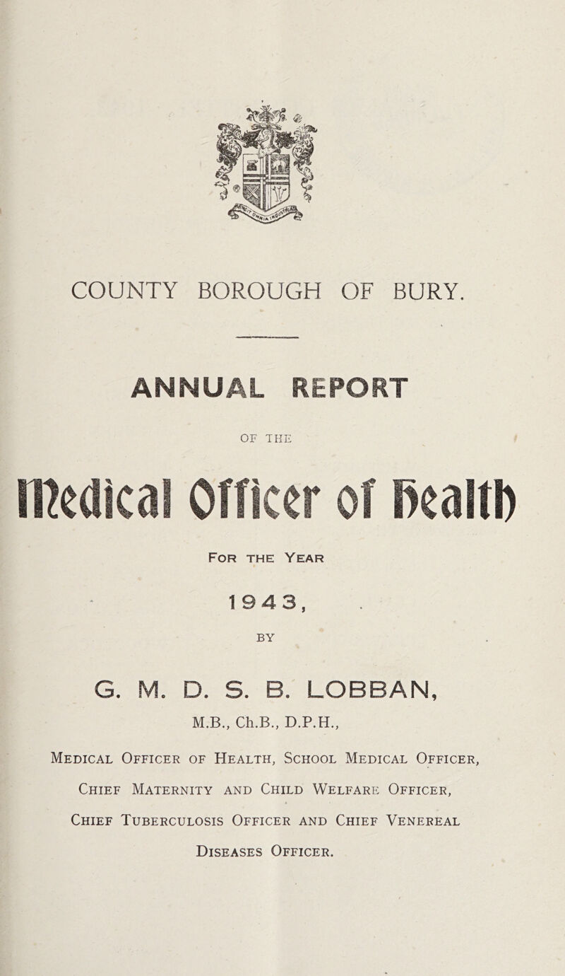 5®!$? « COUNTY BOROUGH OF BURY. ANNUAL REPORT OF THE medical Officer of mm For the Year > 1943, BY G. M. D. S. B. LOBBAN, M.B., Ch.B., D.P.H., Medical Officer of Health, School Medical Officer, Chief Maternity and Child Welfare Officer, Chief Tuberculosis Officer and Chief Venereal Diseases Officer.