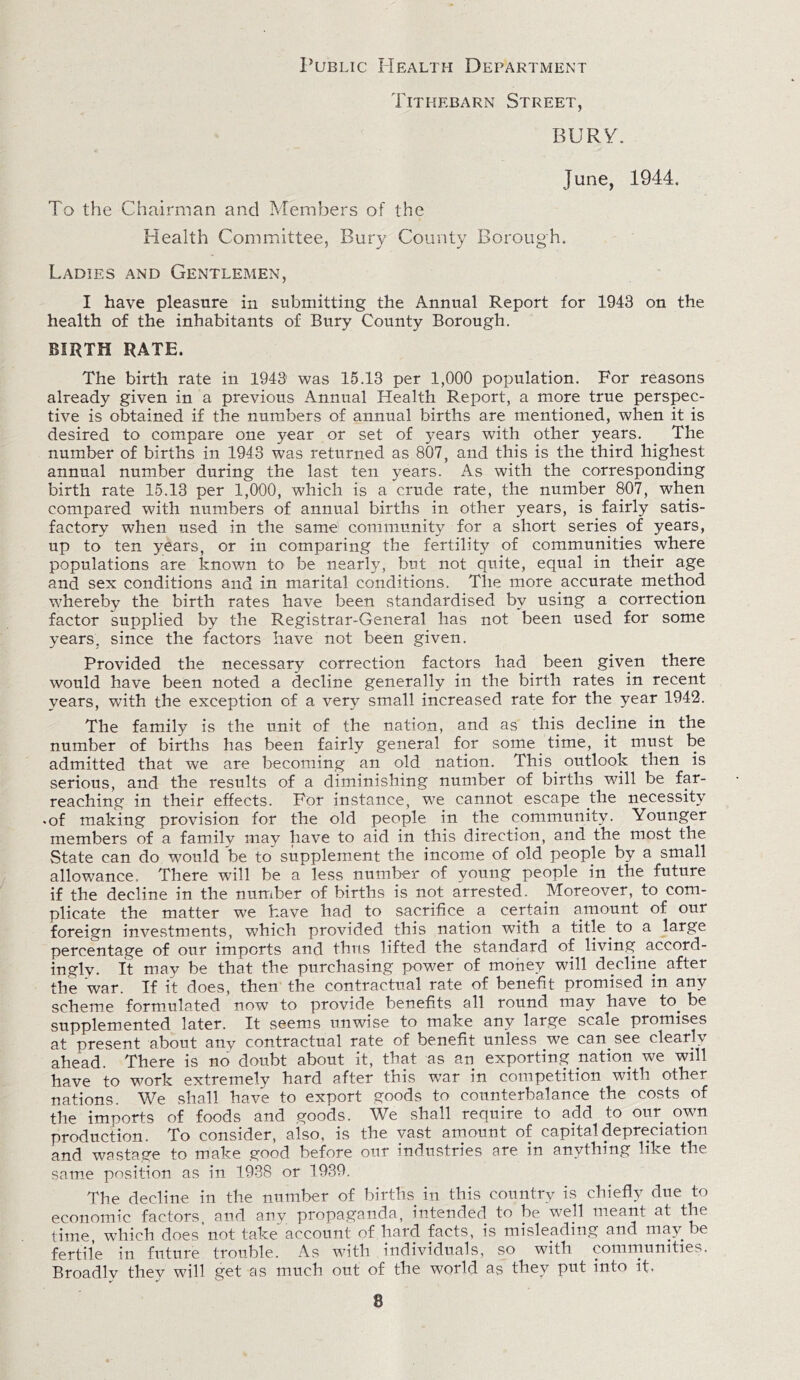 Public Health Department Tithebarn Street, BURY. June, 1944. To the Chairman and Members of the Health Committee, Bury County Borough. Ladies and Gentlemen, I have pleasure in submitting the Annual Report for 1943 on the health of the inhabitants of Bury County Borough. BIRTH RATE. The birth rate in 1943 was 15.13 per 1,000 population. For reasons already given in a previous Annual Health Report, a more true perspec¬ tive is obtained if the numbers of annual births are mentioned, when it is desired to compare one year or set of years with other years. The number of births in 1943 was returned as 807, and this is the third highest annual number during the last ten years. As with the corresponding birth rate 15.13 per 1,000, which is a crude rate, the number 807, when compared with numbers of annual births in other years, is fairly satis¬ factory when used in the same' community for a short series of years, up to ten years, or in comparing the fertility of communities where populations are known U> be nearly, but not quite, equal in their age and sex conditions and in marital conditions. The more accurate method whereby the birth rates have been standardised by using a correction factor supplied by the Registrar-General has not been used for some years, since the factors have not been given. Provided the necessary correction factors had been given there would have been noted a decline generally in the birth rates in recent years, with the exception of a very small increased rate for the year 1942. The family is the unit of the nation, and as this decline in the number of births has been fairly general for some time, it must be admitted that we are becoming an old nation. This outlook then is serious, and the results of a diminishing number of births will be far- reaching in their effects. For instance, we cannot escape the necessity • of making provision for the old people in the community. Younger members of a family may have to aid in this direction, and the most the State can do would be to supplement the income of old people by a small allowance. There will be a less number of young people in the future if the decline in the number of births is not arrested. Moreover, to com¬ plicate the matter we have had to sacrifice a certain amount of our foreign investments, which provided this nation with a title to a large percentage of our imports and thus lifted the standard of living accord¬ ingly. It may be that the purchasing power of money will decline after the war. If it does, then the contractual rate of benefit promised in any scheme formulated now to provide benefits all round may have to. be supplemented later. It seems unwise to make any large scale promises at present about any contractual rate of benefit unless we can see clearly ahead. There is no doubt about it, that as an exporting nation we will have to work extremely hard after this war in competition with other nations. We shall have to export goods to counterbalance the costs of the imports of foods and goods. We shall require to add to our own production. To consider, also, is the vast amount of capital depreciation and wastage to make good before our industries are in anything like the same position as in 1938 or 1939. The decline in the number of births in this country is chiefly due to economic factors, and any propaganda, intended to be well meant at the time, which does’not take account of hard facts, is misleading and may be fertile in future trouble. As with individuals, so with communities. Broadly they will get as much out of the world as they put into it. 8