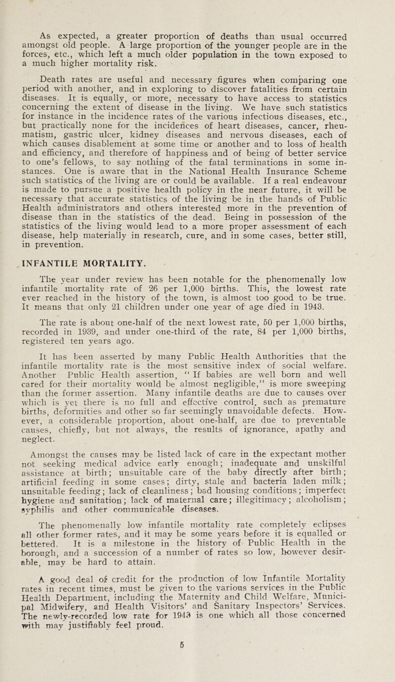 As expected, a greater proportion of deaths than usual occurred amongst old people. A large proportion of the younger people are in the forces, etc., which left a much older population in the town exposed to a much higher mortality risk. Death rates are useful and necessary figures when comparing one period with another, and in exploring to discover fatalities from certain diseases. It is equally, or more, necessary to have access to statistics concerning the extent of disease in the living. We have such statistics for instance in the incidence rates of the various infectious diseases, etc., but practically none for the incidences of heart diseases, cancer, rheu¬ matism, gastric ulcer, kidney diseases and nervous diseases, each of which causes disablement at some time or another and to loss of health and efficiency, and therefore of happiness and of being of better service to one’s fellows, to say nothing of the fatal terminations in some in¬ stances. One is aware that in the National Health Insurance Scheme such statistics of the living are or could be available. If a real endeavour is made to pursue a positive health policy in the near future, it will be necessary that accurate statistics of the living be in the hands of Public Health administrators and others interested more in the prevention of disease than in the statistics of the dead. Being in possession of the statistics of the living would lead to a more proper assessment of each disease, help materially in research, cure, and in some cases, better still, in prevention. INFANTILE MORTALITY. The year under review has been notable for the phenomenally low infantile mortality rate of 26 per 1,000 births. This, the lowest rate ever reached in the history of the town, is almost too good to be true. It means that only 21 children under one year of age died in 1943. The rate is about one-half of the next lowest rate, 50 per 1,000 births, recorded in 1939, and under one-third of the rate, 84 per 1,000 births, registered ten years ago. It has been asserted by many Public Health Authorities that the infantile mortality rate is the most sensitive index of social welfare. Another Public Health assertion, “ If babies are well born and well cared for their mortality would be almost negligible,” is more sweeping than the former assertion. Many infantile deaths are due to causes over which is yet there is no full and effective control, such as premature births, deformities and other so far seemingly unavoidable defects. How¬ ever, a considerable proportion, about one-half, are due to preventable causes, chiefly, but not always, the results of ignorance, apathy and neglect. Amongst the causes may be listed lack of care in the expectant mother not seeking medical advice early enough; inadequate and unskilful assistance at birth; unsuitable care of the baby directly after birth; artificial feeding in some cases; dirty, stale and bacteria laden milk; unsuitable feeding; lack of cleanliness; bad housing conditions; imperfect hygiene and sanitation; lack of maternal care; illegitimacy; alcoholism; syphilis and other communicable diseases. The phenomenally low infantile mortality rate completely eclipses all other former rates, and it may be some years before it is equalled or bettered. It is a milestone in the history of Public Health in the borough, and a succession of a number of rates so low, however desir¬ able, may be hard to attain. A good deal of credit for the production of low Infantile Mortality rates in recent times, must be given to the various services in the Public Health Department, including the Maternity and Child Welfare, Munici¬ pal Midwifery, and Health Visitors’ and Sanitary Inspectors’ Services. The newly-recorded low rate for 1943 is one which all those concerned with may justifiably feel proud.